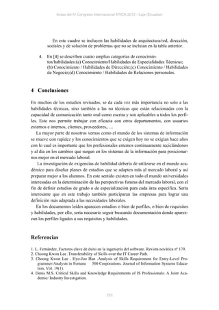 Actas del IV Congreso Internacional ATICA 2012 - Loja (Ecuador)




            En este cuadro se incluyen las habilidades de arquitectura/red, dirección,
         sociales y de solución de problemas que no se incluían en la tabla anterior.

    4. En [4] se describen cuatro amplias categorías de conocimie-
       tos/habilidades:(a) Conocimiento/Habilidades de Especialidades Técnicas;
       (b) Conocimiento / Habilidades de Dirección;(c) Conocimiento / Habilidades
       de Negocio;(d) Conocimiento / Habilidades de Relaciones personales.


4 Conclusiones

En muchos de los estudios revisados, se da cada vez más importancia no solo a las
habilidades técnicas, sino también a las no técnicas que están relacionadas con la
capacidad de comunicación tanto oral como escrita y son aplicables a todos los perfi-
les. Esto nos permite trabajar con eficacia con otros departamentos, con usuarios
externos e internos, clientes, proveedores,….
   La mayor parte de nosotros vemos como el mundo de los sistemas de información
se mueve con rapidez y los conocimientos que se exigen hoy no se exigían hace años
con lo cual es importante que los profesionales estemos continuamente reciclándonos
y al día en los cambios que surgen en los sistemas de la información para posicionar-
nos mejor en el mercado laboral.
    La investigación de exigencias de habilidad debería de utilizarse en el mundo aca-
démico para diseñar planes de estudios que se adapten más al mercado laboral y así
preparar mejor a los alumnos. En este sentido existen en todo el mundo universidades
interesadas en la determinación de las perspectivas futuras del mercado laboral, con el
fin de definir estudios de grado o de especialización para cada área específica. Sería
interesante que en este trabajo también participaran las empresas para lograr una
definición más adaptada a las necesidades laborales.
   En los documentos leídos aparecen estudios o bien de perfiles, o bien de requisitos
y habilidades, por ello, sería necesario seguir buscando documentación donde aparez-
can los perfiles ligados a sus requisitos y habilidades.



Referencias

1. L. Fernández..Factores clave de éxito en la ingeniería del software. Revista novática nº 179.
2. Choong Kwon Lee .Transferability of Skills over the IT Career Path.
3. Choong Kwon Lee . Hyo-Joo Han .Analysis of Skills Requirement for Entry-Level Pro-
    grammer/Analysts in Fortune 500 Corporations. Journal of Information Systems Educa-
    tion, Vol. 19(1).
4. Denis M.S. Critical Skills and Knowledge Requirements of IS Professionals: A Joint Aca-
    demic/ Industry Investigation.



                                              253
 