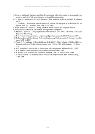 Actas del IV Congreso Internacional ATICA 2012 - Loja (Ecuador)




5. Carolyn McKinnell Jacobson and Ruth D. Armstrong .what information systems employers
    want: an analysis of job advertisements in the middle atlantic state.
6. S. Surakka. Analysis of job advertisements: What technical skills do software developers
    need?
7. L. Fernández. "Requisitos para el empleo en Nuevas Tecnologías de la Información: el
    estudio RENTIC". Novática, num. 161, 51-56, 2003.
8. Bipin Prabhakar, Charles R. Litecky, and Kirk Arnett It skills in a tough job market.
9. Chuck Litecky The IT/IS Job Market: A Longitudinal Perspective.
10. Michael J. Gallivan . Changing Patterns in IT Skill Sets 1988-2003: A Content Analysis of
    Classified Advertising.
11. N.E. Fenton. Software metrics: a rigorous and practical approach, PWS Thomson, 1997.
12. L. Fernández, and M.J. García. "Software Engineering Professionalism", Upgrade, Vol. IV,
    num. 4, 42-46, 2003.
13. Todd, P. A., McKeen, J. D., and Gallupe, R. B. (1995). The Evolution of IS Job Skills: A
    Content Analysis of IS Job Advertisements from 1970 to 1990. MIS Quarterly (19: 1).pp. 1
    – 24.
14. W.S. Humphrey. Introduction to the personal software process, Addison-Wesley, 1995.
15. B.W. Boehm. Software engineering economics,Prentice-Hall, 1981.
16. B. Boehm et al. Software cost estimation with COCOMO II, Prentice-Hall, 2000.
17. T. Abdel-Hamid. The Slippery Path to Productivity Improvement, IEEE Software, July,
   43-52, 1996.




                                            254
 