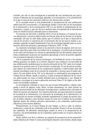 Actas del IV Congreso Internacional ATICA 2012 - Loja (Ecuador)




variados, por ello en esta investigación se pretende dar una introducción que guie y
oriente el laberinto de las tecnologías aplicadas a la información y a la comunicación
en el que se mueven las cuestiones relativas a las interacciones sociales.
    En la sociedad actual se está produciendo la incorporación de una codificación
audiovisual del conocimiento y el aprendizaje donde a través del uso de tecnologías
de la información y de la comunicación (TIC) se nos facilita la interpretación de sus
estructuras y signos, y que nos llevan a analizar tanto el contenido de la información
como los medios técnicos utilizados para su transmisión.
    El consumo de televisión y telefonía móvil, el uso de Internet y el manejo de nue-
vas aplicaciones y recursos audiovisuales on-line por parte de los jóvenes es un hecho
constatado, del que no cabe duda, puesto que el contexto en el que se desarrolla la
vida de los jóvenes se caracteriza por el incremento del uso de nuevos medios y tec-
nologías, jugando un papel fundamental el uso de tecnologías digitales para su socia-
lización, desarrollo personal y aprendizaje (Tabernero, 2010: 77-96).
    La expansión tecnológica actual se nos presenta a través de páginas web con con-
tenidos específicos para todos los ámbitos de la enseñanza, y la utilización de Internet
en las aulas universitarias nos ofrecen la oportunidad del uso del material audiovisual
como complemento al proceso de enseñanza-aprendizaje a través de portales digitales
con un potencial educativo relevante.
    Con la expansión de las nuevas tecnologías y la facilidad de acceso a las mismas
debería generarse un debate en el entorno educativo que conduzca a la necesidad de
una alfabetización mediática para la correcta utilización de las TIC, tanto en el mundo
educativo en general como en el universitario en particular. El uso de nuevas tecnolo-
gías implica un conocimiento de las competencias digitales y audiovisuales tanto del
entorno tecnológico como de la creación de contenidos y recursos para el medio edu-
cativo. En este ámbito de las TIC en la educación se contextualiza esta propuesta de
Trabajo Fin de Máster, donde se analiza y evalúa el potencial didáctico de los recur-
sos audiovisuales así como el medio utilizado para su divulgación y uso, fijando la
temática a investigar en la nueva aplicación universal iTunes U de Apple en las dife-
rentes universidades españolas.
    La investigación realizada se inicia con una revisión bibliográfica y digital, inda-
gando a través de páginas webs, libros, revistas electrónicas, etc. para realizar un
estudio pormenorizado de las diferentes investigaciones y publicaciones relevantes al
objeto de nuestra investigación. Se Comienza haciendo una aproximación al concepto
de sociedad de la información, a la utilización de tecnologías de la información y la
comunicación en nuestra sociedad, acotando seguidamente el campo de nuestro estu-
dio al ámbito educativo, para finalizar nuestra revisión con el análisis de los portales
digitales dentro del entorno educativo universitario y los contenidos audiovisuales
educativos como recurso didáctico.
    Posteriormente, en el tercer bloque de este trabajo, se lleva a cabo un análisis,
evaluación y cotejo de los contenidos web en los portales iTunes U de las universida-
des españolas, las diferentes metodologías usadas en torno a la categorización de
recursos y las particularidades de los contenidos audiovisuales en el marco educativo
universitario.
    Dicho análisis nos llevó a plantear un conjunto de perspectivas de las potenciali-
dades didácticas de iTunes U como portal digital educativo universitario, donde alojar



                                           256
 