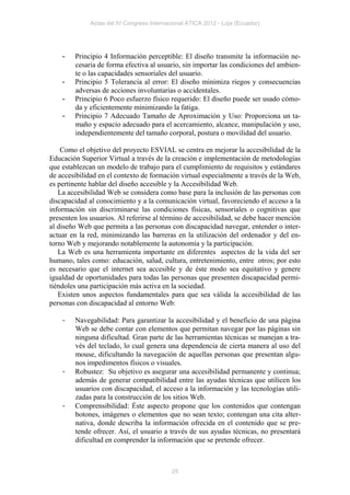 Actas del IV Congreso Internacional ATICA 2012 - Loja (Ecuador)




    -   Principio 4 Información perceptible: El diseño transmite la información ne-
        cesaria de forma efectiva al usuario, sin importar las condiciones del ambien-
        te o las capacidades sensoriales del usuario.
    -   Principio 5 Tolerancia al error: El diseño minimiza riegos y consecuencias
        adversas de acciones involuntarias o accidentales.
    -   Principio 6 Poco esfuerzo físico requerido: El diseño puede ser usado cómo-
        da y eficientemente minimizando la fatiga.
    -   Principio 7 Adecuado Tamaño de Aproximación y Uso: Proporciona un ta-
        maño y espacio adecuado para el acercamiento, alcance, manipulación y uso,
        independientemente del tamaño corporal, postura o movilidad del usuario.

    Como el objetivo del proyecto ESVIAL se centra en mejorar la accesibilidad de la
Educación Superior Virtual a través de la creación e implementación de metodologías
que establezcan un modelo de trabajo para el cumplimiento de requisitos y estándares
de accesibilidad en el contexto de formación virtual especialmente a través de la Web,
es pertinente hablar del diseño accesible y la Accesibilidad Web.
   La accesibilidad Web se considera como base para la inclusión de las personas con
discapacidad al conocimiento y a la comunicación virtual, favoreciendo el acceso a la
información sin discriminarse las condiciones físicas, sensoriales o cognitivas que
presenten los usuarios. Al referirse al término de accesibilidad, se debe hacer mención
al diseño Web que permita a las personas con discapacidad navegar, entender o inter-
actuar en la red, minimizando las barreras en la utilización del ordenador y del en-
torno Web y mejorando notablemente la autonomía y la participación.
   La Web es una herramienta importante en diferentes aspectos de la vida del ser
humano, tales como: educación, salud, cultura, entretenimiento, entre otros; por esto
es necesario que el internet sea accesible y de éste modo sea equitativo y genere
igualdad de oportunidades para todas las personas que presenten discapacidad permi-
tiéndoles una participación más activa en la sociedad.
   Existen unos aspectos fundamentales para que sea válida la accesibilidad de las
personas con discapacidad al entorno Web:

    -   Navegabilidad: Para garantizar la accesibilidad y el beneficio de una página
        Web se debe contar con elementos que permitan navegar por las páginas sin
        ninguna dificultad. Gran parte de las herramientas técnicas se manejan a tra-
        vés del teclado, lo cual genera una dependencia de cierta manera al uso del
        mouse, dificultando la navegación de aquellas personas que presentan algu-
        nos impedimentos físicos o visuales.
    -   Robustez: Su objetivo es asegurar una accesibilidad permanente y continua;
        además de generar compatibilidad entre las ayudas técnicas que utilicen los
        usuarios con discapacidad, el acceso a la información y las tecnologías utili-
        zadas para la construcción de los sitios Web.
    -   Comprensibilidad: Éste aspecto propone que los contenidos que contengan
        botones, imágenes o elementos que no sean texto; contengan una cita alter-
        nativa, donde describa la información ofrecida en el contenido que se pre-
        tende ofrecer. Así, el usuario a través de sus ayudas técnicas, no presentará
        dificultad en comprender la información que se pretende ofrecer.



                                            25
 
