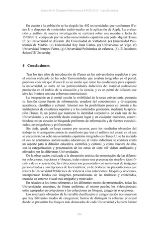 Actas del IV Congreso Internacional ATICA 2012 - Loja (Ecuador)




   En cuanto a la población se ha elegido las 402 universidades que conforman iTu-
nes U y disponen de contenidos audiovisuales en la aplicación de Apple. La evalua-
ción y análisis de nuestra investigación se realizará sobre una muestra a fecha de
15/08/2011, compuesta por las ocho universidades españolas con portal digital iTunes
U: (a) Universidad de Alicante. (b) Universidad de Valladolid. (c) Universidad Poli-
técnica de Madrid. (d) Universidad Rey Juan Carlos. (e) Universidad de Vigo. (f)
Universidad Pompeu Fabra. (g) Universidad Politécnica de valencia. (h) IE Bussiness
School/IE University.


4 Conclusiones

   Tras los tres años de introducción de iTunes en las universidades españolas y con
el análisis realizado de las ocho Universidades que estaban integradas en el portal,
podemos concluir que iTunes U es un medio que reúne las condiciones para expandir
la universidad, se nutre de las potencialidades didácticas del material audiovisual
producido en el ámbito de la educación y la ciencia, y es un portal de difusión que
abre las frontera con una cobertura internacional.
   La integración en el portal suscita la visibilidad de la tarea universitaria, potencia
su función como fuente de información, creadora del conocimiento y divulgadora
académica, científica y cultural. Internet nos ha posibilitado poner en común a las
instituciones de enseñanza superior y a los contenidos generados, mediante la aplica-
ción iTunes U; un portal que mantiene la identidad corporativa de cada una de las
Universidades y es accesible desde cualquier lugar y en cualquier momento, convir-
tiéndose en un espacio de búsqueda preferente de información y de fuentes especiali-
zadas, investigadoras y profesionales.
   Sin duda, queda un largo camino por recorrer, pero los resultados obtenidos del
trabajo de investigación ponen de manifiesto que tras el análisis del estado en el que
se encuentran las ocho universidades españolas integradas en iTunes U, se ha iniciado
el uso de contenidos audiovisuales educativos; el vídeo didácticos se constata como
un soporte para la difusión educativa, científica y cultural, y como muestra de ello,
son la categorización y presentación de los cerca de siete mil vídeos analizados y
ofertados por las diferentes Universidades.
   De la observación realizada a la dimensión estética de presentación de las diferen-
tes colecciones, secciones y bloques, todas reúnen una presentación simple e identifi-
cativa de su corporación, las colecciones son presentadas con miniaturas de imágenes
personalizadas e inscripciones de las temáticas; es de destacar las presentaciones que
realiza la Universidad Politécnica de Valencia a las colecciones, bloques y secciones,
incorporando fondos con imágenes personalizadas de las temáticas y contenidos,
creando un entorno visual más amigable y motivador.
   En relación a los ítems referentes a los diferentes modos de presentación, todas las
Universidades muestran, de forma uniforme, el mismo patrón; los vídeos/podcast
están agrupados en colecciones y las colecciones en bloques, categorías o secciones.
   Los resultados obtenidos de la variable clasificación y categorización nos muestran
que hay diferentes modos de categorizar; hemos de distinguir la columna principal
donde se presentan los bloques más destacados de cada Universidad y la barra lateral


                                           259
 