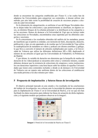 Actas del IV Congreso Internacional ATICA 2012 - Loja (Ecuador)




donde se encuentran las categorías establecidas por iTunes U, a las cuales han de
adaptarse las Universidades para categorizar sus contenidos, si desean utilizar este
método; por otro lado existe la posibilidad de creación de secciones propias a elec-
ción de cada Universidad.
   En la dimensión de categorización, es uniforme el uso del bloque Novedades don-
de se alojan todas las colecciones y que posteriormente se clasifican, en algunos ca-
sos, en distintos bloques de la columna principal o se distribuyen en las categorías y
en las secciones. Hemos de destacar a la Universidad de Vigo que no incluye todas
las colecciones en Novedades, encontrándose estas repartidas por las diferentes cate-
gorías y secciones.
   En lo concerniente a los resultados obtenidos del análisis de los metadatos, ponen
de manifiesto que el patrón es estándar, con inclusión de título, descripción, duración,
publicación y tipo; en este aparatado es de reseñar que la Universidad de Vigo utiliza
la cuadruplicación de metadatos en vídeos y podcast con idioma castellano y gallego,
lo que lleva a convertir el número de artículos multiplicados por cuatro, o la Univer-
sidad de Valencia que utiliza las diferentes definiciones SD o HD, duplicando el
número de sus artículos al igual que las Universidades de Valladolid y la Politécnica
de Madrid.
   Y por último, la variable de duración nos determina que la horquilla de medias de
duración de los vídeos/podcast se encuentra entre cinco y veintisiete minutos, cuando
debemos destacar que la existencia de colecciones de congresos y actos instituciona-
les con duraciones superiores a una hora hacen subir las medias en aquellas Universi-
dades que tienen estos contenidos incluidos y donde es de destacar a la Universidad
de Valencia con un reparto más uniforme dentro de las colecciones al establecerse
una media próxima a los diez minutos por vídeo.


5 Propuesta de implantación y futuras líneas de investigación

   El objetivo principal marcado en este estudio y los resultados de las conclusiones
del trabajo de investigación, nos colocan ante la necesidad de plantear una propuesta
para la implantación de iTunes U en la Universidad de Huelva, a la vez que nos han
facilitado los datos necesarios para elaborar las líneas de actuación de dicha implanta-
ción y el siguiente modelo que podemos observar en la imagen1.




                Imagen 1. Portal de la Universidad de Huelva en iTunes U



                                           260
 