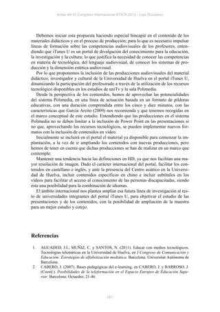 Actas del IV Congreso Internacional ATICA 2012 - Loja (Ecuador)




    Debemos iniciar esta propuesta haciendo especial hincapié en el contenido de los
materiales didácticos y en el proceso de producción; para lo que es necesario impulsar
líneas de formación sobre las competencias audiovisuales de los profesores, enten-
diendo que iTunes U es un portal de divulgación del conocimiento para la educación,
la investigación y la cultura; lo que justifica la necesidad de conocer las competencias
en materia de tecnológica, del lenguaje audiovisual, de conocer los sistemas de pro-
ducción y la dimensión estética audiovisual.
    Por lo que proponemos la inclusión de las producciones audiovisuales del material
didáctico, investigador y cultural de la Universidad de Huelva en el portal iTunes U,
dinamizando la participación del profesorado a través de la utilización de los recursos
tecnológico disponibles en los estudios de uniTv y la sala Polimedia.
    Desde la perspectiva de los contenidos, hemos de aprovechar las potencialidades
del sistema Polimedia, en una línea de actuación basada en un formato de píldoras
educativas, con una duración comprendida entre los cinco y diez minutos, con las
características que García Areito (2009) nos recomienda y que tenemos recogidas en
el marco conceptual de este estudio. Entendiendo que las producciones en el sistema
Polimedia no se deben limitar a la inclusión de Power Point en las presentaciones si
no que, aprovechando los recursos tecnológicos, se pueden implementar nuevos for-
matos con la inclusión de contenidos en vídeo.
    Inicialmente se incluirá en el portal el material ya disponible para comenzar la im-
plantación, a la vez de ir ampliando los contenidos con nuevas producciones, pero
hemos de tener en cuenta que dichas producciones se han de realizar en un marco que
contemple:
    Mantener una tendencia hacia las definiciones en HD, ya que nos facilitan una ma-
yor resolución de imagen. Dado el carácter internacional del portal, facilitar los con-
tenidos en castellano e inglés, y ante la presencia del Centro asiático en la Universi-
dad de Huelva, incluir contenidos específicos en chino e incluir subtítulos en los
vídeos para facilitar el acceso al conocimiento de las personas discapacitadas, siendo
ésta una posibilidad para la combinación de idiomas.
    El ámbito internacional nos plantea ampliar esa futura línea de investigación al res-
to de universidades integrantes del portal iTunes U, para objetivar el estudio de las
presentaciones y de los contenidos, con la posibilidad de ampliación de la muestra
para un mejor estudio y cotejo.




Referencias

1.   AGUADED, J.I.; MUÑIZ, C. y SANTOS, N. (2011). Educar con medios tecnológicos.
     Tecnologías telemáticas en la Universidad de Huelva, en I Congreso de Comunicación y
     Educación: Estrategias de alfabetización mediática. Barcelona. Universitat Autónoma de
     Barcelona.
2.   CABERO, J. (2007). Bases pedagógicas del e-learning, en CABERO, J. y BARROSO, J.
     (Coord.). Posibilidades de la teleformación en el Espacio Europeo de Educación Supe-
     rior. Barcelona: Octaedro; 21-46.



                                           261
 