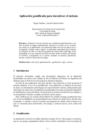 Actas del IV Congreso Internacional ATICA 2012 - Loja (Ecuador)




       Aplicación gamificada para incentivar el turismo

                           Sergio Padrino, Antonio García-Cabot


                         Departamento de Ciencias de la Computación
                                 Universidad de Alcalá
                            28871 Alcalá de Henares (M adrid)
                              E-mail: sergio.padrino@uah.es



       Resumen. Aplicación web para móviles que, mediante la geolocalización y una
       base de datos de lugares geolocalizados, incentiva el turismo en sus usuarios
       por medio de la gamificación. Esta aplicación añade una serie de logros que se
       conseguirán visitando ciertos lugares. La aplicación comprobará que el usuario
       se encuentra en ellos y le hará una pregunta de cultura sobre cada lugar. Se ha
       desarrollado con una arquitectura cliente-servidor, donde el cliente está basado
       en HTM L5, consiguiendo así el mismo resultado en distintas plataformas
       móviles usando la misma base de código.

       Palabras clave: web, móvil, geolocalización, gamificación, logro, turismo.



1 Introducción

El presente documento realiza una descripción exhaustiva de la aplicación
desarrollada con motivo del Trabajo de Fin de Máster del M áster en Ingeniería del
Software para la Web de la Universidad de Alcalá de Henares.
   Se trata de una aplicación web para móviles cuya intención es la de incentivar el
turismo mediante el uso de la gamificación. Esta aplicación se alimenta de una base
de datos con información sobre lugares de especial interés turístico, almacenando para
cada lugar los datos de su localización (coordenadas) así como un pequeño fragmento
de información acerca del mismo. Se presentará al usuario una lista de estos lugares y
se le propondrá visitarlos a cambio de obtener ciertos logros.
   Para verificar que un usuario efectivamente ha visitado un lugar, la aplicación hace
uso de las posibilidades de geolocalización que ofrecen los dispositivos móviles más
avanzados, y además se hace al usuario una pregunta de cultura sobre el lugar en el
que se encuentra para incentivarle a investigar y conocer nuevas cosas acerca del
mismo.



2 Gamificación

La gamicación consiste en utilizar mecánicas propias de los video juegos a contextos
que no son juegos propiamente dichos. Esto no debe confundirse con el concepto de


                                             263
 