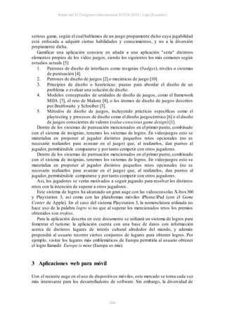 Actas del IV Congreso Internacional ATICA 2012 - Loja (Ecuador)




serious game, según el cual hablamos de un juego propiamente dicho cuya jugabilidad
está enfocada a adquirir ciertas habilidades y conocimientos, y no a la diversión
propiamente dicha.
    Gamificar una aplicación consiste en añadir a una aplicación "seria" distintos
elementos propios de los video juegos, siendo los siguientes los más comunes según
estudios actuals [5]:
    1.    Patrones de diseño de interfaces como insignias (badges), niveles o sistemas
          de puntuación [4].
    2.    Patrones de diseño de juegos [2] o mecánicas de juego [10].
    3.    Principios de diseño o heurísticas: pautas para abordar el diseño de un
          problema o evaluar una solución de diseño.
    4.    Modelos conceptuales de unidades de diseño de juegos , como el framework
          MDA [7], el reto de Malone [8], o los átomos de diseño de juegos descritos
          por Braithwaite y Schreiber [3].
    5.    Métodos de diseño de juegos, incluyendo prácticas específicas como el
          playtesting y procesos de diseño como el diseño juegocéntrico [6] o el diseño
          de juegos conscientes de valores (value conscious game design) [1].
    Dentro de los sistemas de puntuación mencionados en el primer punto, combinado
con el sistema de insignias, tenemos los sistemas de logros. En videojuegos esto se
materializa en proponer al jugador distintos pequeños retos opcionales (no es
necesario realizarlos para avanzar en el juego) que, al realizarlos, dan puntos al
jugador, permitiéndole compararse y por tanto competir con otros jugadores.
    Dentro de los sistemas de puntuación mencionados en el primer punto, combinado
con el sistema de insignias, tenemos los sistemas de logros. En videojuegos esto se
materializa en proponer al jugador distintos pequeños retos opcionales (no es
necesario realizarlos para avanzar en el juego) que, al realizarlos, dan puntos al
jugador, permitiéndole compararse y por tanto competir con otros jugadores.
    Así, los jugadores se verán motivados a seguir jugando para resolver los distintos
retos con la intención de superar a otros jugadores.
    Este sistema de logros ha alcanzado un gran auge con las videoconsolas X-box 360
y Playstation 3, así como con las plataformas móviles iPhone/iPad (con el Game
Center de Apple). En el caso del sistema Playstation 3, la nomenclatura utilizada no
hace uso de la palabra logro si no que al superar los mencionados retos los premios
obtenidos son trofeos.
    Para la aplicación descrita en este documento se utilizará un sistema de logros para
fomentar el turismo: la aplicación cuenta con una base de datos con informa ción
acerca de distintos lugares de interés cultural alrededor del mundo, y además
propondrá al usuario recorrer ciertos conjuntos de lugares para obtener logros. Por
ejemplo, visitar los lugares más emblemáticos de Europa permitiría al usuario obtener
el logro llamado Europe is mine (Europa es mía).



3 Aplicaciones web para móvil

Con el reciente auge en el uso de dispositivos móviles, este mercado se torna cada vez
más interesante para los desarrolladores de software. Sin embargo, la diversidad de



                                           264
 