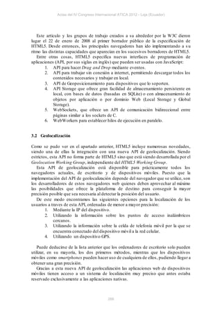Actas del IV Congreso Internacional ATICA 2012 - Loja (Ecuador)




   Este artículo y los grupos de trabajo creados a su alrededor por la W3C dieron
lugar el 22 de enero de 2008 al primer borrador público de la especificación de
HTML5. Desde entonces, los principales navegadores han ido implementando a s u
ritmo las distintas capacidades que aparecían en los sucesivos borradores de HTML5.
   Entre otras cosas, HTML5 especifica nuevas interfaces de programación de
aplicaciones (API, por sus siglas en inglés) que pueden ser usadas con JavaScript:
        1. API para hacer Drag and Drop mediante eventos.
        2. API para trabajar sin conexión a internet, permitiendo descargar todos los
             contenidos necesarios y trabajar en local.
        3. API de Geoposicionamiento para dispositivos que lo soporten.
        4. API Storage que ofrece gran facilidad de almacenamiento persistente en
             local, con bases de datos (basadas en SQLite) o con almacenamiento de
             objetos por aplicación o por dominio Web (Local Storage y Global
             Storage).
        5. WebSockets, que ofrece un API de comunicación bidireccional entre
             páginas similar a los sockets de C.
        6. WebWorkers para establecer hilos de ejecución en paralelo.


3.2 Geolocalización

Como se pudo ver en el apartado anterior, HTML5 incluye numerosas novedades,
siendo una de ellas la integración con una nueva API de geolocalización. Siendo
estrictos, esta API no forma parte de HTML5 sino que está siendo desarrollada por el
Geolocation Working Group, independiente del HTML5 Working Group.
   Esta API de geolocalización está disponible para prácticamente todos los
navegadores actuales, de escritorio y de dispositivos móviles. Puesto que la
implementación del API de geolocalización depende del navegador que se utilice, son
los desarrolladores de estos navegadores web quienes deben aprovechar al máximo
las posibilidades que ofrece la plataforma de destino para conseguir la mayor
precisión posible que sea necesaria al detectar la posición del usuario.
   De este modo encontramos las siguientes opciones para la localización de los
usuarios a traves de esta API, ordenadas de menor a mayor precisión:
        1. Mediante la IP del dispositivo.
        2. Utilizando la información sobre los puntos de acceso inalámbricos
             cercanos.
        3. Utilizando la información sobre la celda de telefonía móvil por la que se
             encuentra conectado del dispositivo móvil a la red celular.
        4. Utilizando un dispositivo GPS.

   Puede deducirse de la lista anterior que los ordenadores de escritorio solo pueden
utilizar, en su mayoría, los dos primeros métodos, mientras que los dispositivos
móviles como smartphones pueden hacer uso de cualquiera de ellos, pudiendo llegar a
obtener una gran precisión.
   Gracias a esta nueva API de geolocalización las aplicaciones web de dispositivos
móviles tienen acceso a un sistema de localización muy preciso que antes estaba
reservado exclusivamente a las aplicaciones nativas.



                                          266
 