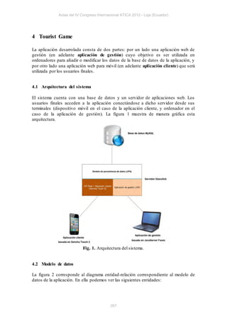 Actas del IV Congreso Internacional ATICA 2012 - Loja (Ecuador)




4 Tourist Game

La aplicación desarrolada consta de dos partes: por un lado una aplicación web de
gestión (en adelante aplicación de gestión) cuyo objetivo es ser utilizada en
ordenadores para añadir o modificar los datos de la base de datos de la aplicación, y
por otro lado una aplicación web para móvil (en adelante aplicación cliente) que será
utilizada por los usuarios finales.


4.1 Arquitectura del sistema

El sistema cuenta con una base de datos y un servidor de aplicaciones web. Los
usuarios finales acceden a la aplicación conectándose a dicho servidor desde sus
terminales (dispositivo móvil en el caso de la aplicación cliente, y ordenador en el
caso de la aplicación de gestión). La figura 1 muestra de manera gráfica esta
arquitectura.




                          Fig. 1. Arquitectura del sistema.


4.2 Modelo de datos

La figura 2 corresponde al diagrama entidad-relación correspondiente al modelo de
datos de la aplicación. En ella podemos ver las siguientes entidades:




                                          267
 