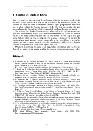 Actas del IV Congreso Internacional ATICA 2012 - Loja (Ecuador)




5 Conclusiones y trabajos futuros

Con este trabajo se ha conseguido desarrollar una aplicación que promueve el turismo
haciendo uso de elementos propios de los videojuegos: los sistemas de logros. Los
usuarios se verán motivados a obtener los distintos logros que propone la aplicación
y, con ello, visitarán los lugares indicados. Todo esto con una interfaz más que
apropiada para los dispositivos móviles con pantalla táctil que abundan hoy en día.
   Sin embargo, las funcionalidades relativas a la gamificación podrían completarse
aún más, especialmente porque actualmente la competición del usuario es consigo
mismo al no poder compararse con otros de una manera sencilla. Es por esto que
como trabajo futuro se propone ampliar esta aplicació n añadiendo un sistema de
puntos al sistema de logros y creando un marcador a nivel mundial que permita a los
usuarios de todo el mundo competir entre ellos, consiguiendo así incrementar el grado
de motivación para visitar los distintos lugares turísticos.
   Otra posible mejora del programa es que se permita a los usuarios subir sus propias
fotos de los lugares al servidor de la aplicación para que otros usuarios puedan verlas.


Bibliografía

1. J. Belman and M . Flanagan. Exploring the creative potential of values conscious game
   design: Students' experiences with the vap curriculum. Eludamos. Journal for Computer
   Game Culture, 4(1), 2010. ISSN 1866-6124.
   URL http://www.eludamos.org/eludamos/index.php/eludamos/article/view/vol4no1-5/164.
2. S. Bjork and J. Holopainen. Patterns in Game Design (Game Development Series) (Game
   Development Series). Charles River M edia, December 2004. ISBN 1584503548. URL
   http://www.amazon.fr/exec/obidos/ASIN/1584503548/citeulike04-21.
3. B. Brathwaite and I. Schreiber. Challenges for Game Designers. Charles River M edia, Inc.,
   Rockland, M A, USA, 1 edition, 2008. I SBN 158450580X, 9781584505808.
4. C. Crumlish and E. M alone. Designing Social Interfaces: Principles, Patterns, and
   Practices for Improving the User Experience. O'Reilly Series. O' Reilly M edia, 2009. ISBN
   9780596154929. URL http://books.google.es/books?id=BGb7jcHpPtYC.
5. S. Deterding. Gamification: Toward a definition. Design, pages 12-15, 2011. URL
   http://gamification-research.org/wp-content/uploads/2011/04/02-Deterding-Khaled- Nacke-
   Dixon.pdf.
6. T. Fullerton. Game Design Workshop, Second Edition: A Playcentric Approach to Creating
   Innovative Games (Gama Network Series). M organ Kaufmann, 2 edition, Feb. 2008. ISBN
   0240809742. URL http://www.worldcat.org/isbn/0240809742.
7. R. Hunicke, M . Leblanc, and R. Zubek. M da: A formal approach to game design and game
   research. In In Proceedings of the Challenges in Games AI Workshop, Nineteenth National
   Conference of Artificial Intelligence, pages 1-5. Press, 2004.
8. T. W. M alone. Toward a Theory of Intrinsically M otivating Instruction*. Cognitive Science,
   5(4):333-369, 1981. ISSN 1551-6709. doi: 10.1207/s15516709cog0504_2. URL
   http://dx.doi.org/10.1207/s15516709cog0504_2.
9. RI5. El lenguaje html: http://www.ri5.com.ar/ayuda03.php.
10.M . Sicart. Defining Game M echanics. Game Studies, 8(2), 2008. URL
   http://gamestudies.org/0802/articles/sicart.




                                             270
 