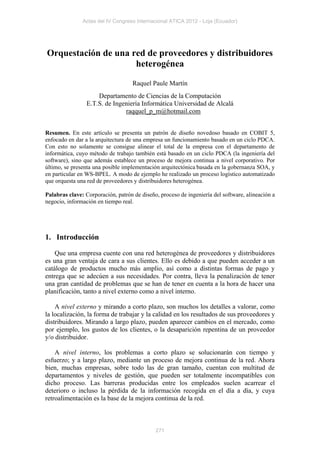 Actas del IV Congreso Internacional ATICA 2012 - Loja (Ecuador)




Orquestación de una red de proveedores y distribuidores
                     heterogénea

                                    Raquel Paule Martín
                     Departamento de Ciencias de la Computación
                 E.T.S. de Ingeniería Informática Universidad de Alcalá
                               raqquel_p_m@hotmail.com


Resumen. En este artículo se presenta un patrón de diseño novedoso basado en COBIT 5,
enfocado en dar a la arquitectura de una empresa un funcionamiento basado en un ciclo PDCA.
Con esto no solamente se consigue alinear el total de la empresa con el departamento de
informática, cuyo método de trabajo también está basado en un ciclo PDCA (la ingeniería del
software), sino que además establece un proceso de mejora continua a nivel corporativo. Por
último, se presenta una posible implementación arquitectónica basada en la gobernanza SOA, y
en particular en WS-BPEL. A modo de ejemplo he realizado un proceso logístico automatizado
que orquesta una red de proveedores y distribuidores heterogénea.

Palabras clave: Corporación, patrón de diseño, proceso de ingeniería del software, alineación a
negocio, información en tiempo real.




1. Introducción

    Que una empresa cuente con una red heterogénea de proveedores y distribuidores
es una gran ventaja de cara a sus clientes. Ello es debido a que pueden acceder a un
catálogo de productos mucho más amplio, así como a distintas formas de pago y
entrega que se adecúen a sus necesidades. Por contra, lleva la penalización de tener
una gran cantidad de problemas que se han de tener en cuenta a la hora de hacer una
planificación, tanto a nivel externo como a nivel interno.

    A nivel externo y mirando a corto plazo, son muchos los detalles a valorar, como
la localización, la forma de trabajar y la calidad en los resultados de sus proveedores y
distribuidores. Mirando a largo plazo, pueden aparecer cambios en el mercado, como
por ejemplo, los gustos de los clientes, o la desaparición repentina de un proveedor
y/o distribuidor.

    A nivel interno, los problemas a corto plazo se solucionarán con tiempo y
esfuerzo; y a largo plazo, mediante un proceso de mejora continua de la red. Ahora
bien, muchas empresas, sobre todo las de gran tamaño, cuentan con multitud de
departamentos y niveles de gestión, que pueden ser totalmente incompatibles con
dicho proceso. Las barreras producidas entre los empleados suelen acarrear el
deterioro o incluso la pérdida de la información recogida en el día a día, y cuya
retroalimentación es la base de la mejora continua de la red.



                                             271
 