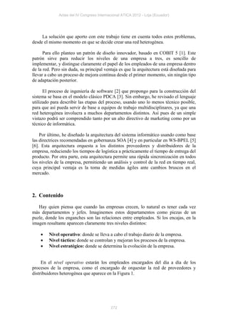 Actas del IV Congreso Internacional ATICA 2012 - Loja (Ecuador)




     La solución que aporto con este trabajo tiene en cuenta todos estos problemas,
desde el mismo momento en que se decide crear una red heterogénea.

      Para ello planteo un patrón de diseño innovador, basado en COBIT 5 [1]. Este
patrón sirve para reducir los niveles de una empresa a tres, es sencillo de
implementar, y distingue claramente el papel de los empleados de una empresa dentro
de la red. Pero sin duda, su principal ventaja es que la arquitectura está diseñada para
llevar a cabo un proceso de mejora continua desde el primer momento, sin ningún tipo
de adaptación posterior.

      El proceso de ingeniería de software [2] que propongo para la construcción del
sistema se basa en el modelo clásico PDCA [3]. Sin embargo, he revisado el lenguaje
utilizado para describir las etapas del proceso, usando uno lo menos técnico posible,
para que así pueda servir de base a equipos de trabajo multidisciplinares, ya que una
red heterogénea involucra a muchos departamentos distintos. Así pues de un simple
vistazo podrá ser comprendido tanto por un alto directivo de marketing como por un
técnico de informática.

    Por último, he diseñado la arquitectura del sistema informático usando como base
las directrices recomendadas en gobernanza SOA [4] y en particular en WS-BPEL [5]
[6]. Esta arquitectura orquesta a los distintos proveedores y distribuidores de la
empresa, reduciendo los tiempos de logística a prácticamente el tiempo de entrega del
producto. Por otra parte, esta arquitectura permite una rápida sincronización en todos
los niveles de la empresa, permitiendo un análisis y control de la red en tiempo real,
cuya principal ventaja es la toma de medidas ágiles ante cambios bruscos en el
mercado.



2. Contenido

   Hay quien piensa que cuando las empresas crecen, lo natural es tener cada vez
más departamentos y jefes. Imaginemos estos departamentos como piezas de un
puzle, donde los enganches son las relaciones entre empleados. Si los encajas, en la
imagen resultante aparecen claramente tres niveles distintos:

        Nivel operativo: donde se lleva a cabo el trabajo diario de la empresa.
        Nivel táctico: donde se controlan y mejoran los procesos de la empresa.
        Nivel estratégico: donde se determina la evolución de la empresa.


     En el nivel operativo estarán los empleados encargados del día a día de los
procesos de la empresa, como el encargado de orquestar la red de proveedores y
distribuidores heterogénea que aparece en la Figura 1.




                                           272
 