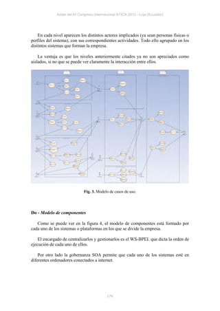 Actas del IV Congreso Internacional ATICA 2012 - Loja (Ecuador)




    En cada nivel aparecen los distintos actores implicados (ya sean personas físicas o
perfiles del sistema), con sus correspondientes actividades. Todo ello agrupado en los
distintos sistemas que forman la empresa.

    La ventaja es que los niveles anteriormente citados ya no son apreciados como
aislados, si no que se puede ver claramente la interacción entre ellos.




                              Fig. 3. Modelo de casos de uso.




Do - Modelo de componentes

   Como se puede ver en la figura 4, el modelo de componentes está formado por
cada uno de los sistemas o plataformas en los que se divide la empresa.

    El encargado de centralizarlos y gestionarlos es el WS-BPEL que dicta la orden de
ejecución de cada uno de ellos.

    Por otro lado la gobernanza SOA permite que cada uno de los sistemas esté en
diferentes ordenadores conectados a internet.




                                           276
 
