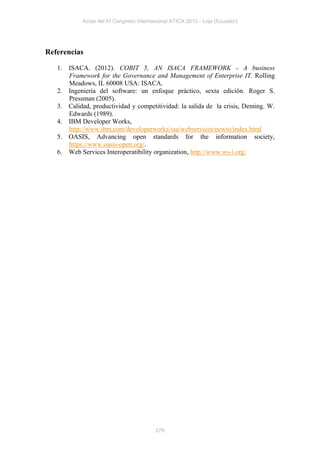 Actas del IV Congreso Internacional ATICA 2012 - Loja (Ecuador)




Referencias

   1. ISACA. (2012). COBIT 5, AN ISACA FRAMEWORK - A business
      Framework for the Governance and Management of Enterprise IT. Rolling
      Meadows, IL 60008 USA: ISACA.
   2. Ingeniería del software: un enfoque práctico, sexta edición. Roger S.
      Pressman (2005).
   3. Calidad, productividad y competitividad: la salida de la crisis, Deming. W.
      Edwards (1989).
   4. IBM Developer Works,
      http://www.ibm.com/developerworks/ssa/webservices/newto/index.html
   5. OASIS, Advancing open standards for the information society,
      https://www.oasis-open.org/.
   6. Web Services Interoperatibility organization, http://www.ws-i.org/




                                         278
 