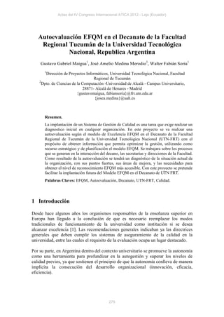 Actas del IV Congreso Internacional ATICA 2012 - Loja (Ecuador)




   Autoevaluación EFQM en el Decanato de la Facultad
    Regional Tucumán de la Universidad Tecnológica
             Nacional, Republica Argentina
    Gustavo Gabriel Maigua1, José Amelio Medina Merodio2, Walter Fabián Soria1
       1
        Dirección de Proyectos Informáticos, Universidad Tecnológica Nacional, Facultad
                                     Regional de Tucumán
    2
      Dpto. de Ciencias de la Computación -Universidad de Alcalá - Campus Universitario,
                               28871- Alcalá de Henares - Madrid
                           {gustavomaigua, fabiansoria}@frt.utn.edu.ar
                                     {josea.medina}@uah.es



       Resumen.
       La implantación de un Sistema de Gestión de Calidad es una tarea que exige realizar un
       diagnostico inicial en cualquier organización. En este proyecto se va realizar una
       autoevaluación según el modelo de Excelencia EFQM en el Decanato de la Facultad
       Regional de Tucumán de la Universidad Tecnológica Nacional (UTN-FRT) con el
       propósito de obtener información que permita optimizar la gestión, utilizando como
       recurso estratégico y de planificación el modelo EFQM. Se trabajara sobre los procesos
       que se generan en la interacción del decano, las secretarías y direcciones de la Facultad.
       Como resultado de la autoevaluación se tendrá un diagnóstico de la situación actual de
       la organización, con sus puntos fuertes, sus áreas de mejora, y las necesidades para
       obtener el nivel de reconocimiento EFQM más accesible. Con este proyecto se pretende
       facilitar la implantación futura del Modelo EFQM en el Decanato de UTN FRT.
       Palabras Claves: EFQM, Autoevaluación, Decanato, UTN-FRT, Calidad.




1 Introducción

Desde hace algunos años los organismos responsables de la enseñanza superior en
Europa han llegado a la conclusión de que es necesario reemplazar los modos
tradicionales de funcionamiento de la universidad como institución si se desea
alcanzar excelencia [1]. Las recomendaciones generales indicaban ya las directrices
generales que deben cumplir los sistemas de aseguramiento de la calidad en la
universidad, entre las cuales el requisito de la evaluación ocupa un lugar destacado.

Por su parte, en Argentina dentro del contexto universitario se promueve la autonomía
como una herramienta para profundizar en la autogestión y superar los niveles de
calidad previos, ya que sostienen el principio de que la autonomía conlleva de manera
implícita la consecución del desarrollo organizacional (innovación, eficacia,
eficiencia).




                                              279
 
