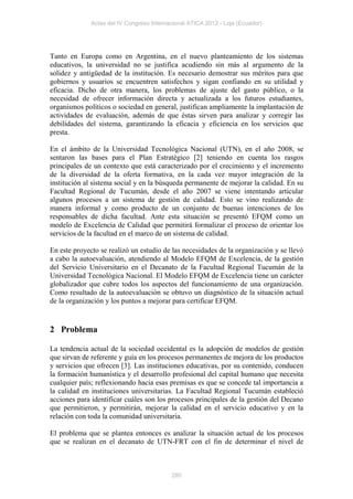 Actas del IV Congreso Internacional ATICA 2012 - Loja (Ecuador)




Tanto en Europa como en Argentina, en el nuevo planteamiento de los sistemas
educativos, la universidad no se justifica acudiendo sin más al argumento de la
solidez y antigüedad de la institución. Es necesario demostrar sus méritos para que
gobiernos y usuarios se encuentren satisfechos y sigan confiando en su utilidad y
eficacia. Dicho de otra manera, los problemas de ajuste del gasto público, o la
necesidad de ofrecer información directa y actualizada a los futuros estudiantes,
organismos políticos o sociedad en general, justifican ampliamente la implantación de
actividades de evaluación, además de que éstas sirven para analizar y corregir las
debilidades del sistema, garantizando la eficacia y eficiencia en los servicios que
presta.

En el ámbito de la Universidad Tecnológica Nacional (UTN), en el año 2008, se
sentaron las bases para el Plan Estratégico [2] teniendo en cuenta los rasgos
principales de un contexto que está caracterizado por el crecimiento y el incremento
de la diversidad de la oferta formativa, en la cada vez mayor integración de la
institución al sistema social y en la búsqueda permanente de mejorar la calidad. En su
Facultad Regional de Tucumán, desde el año 2007 se viene intentando articular
algunos procesos a un sistema de gestión de calidad. Esto se vino realizando de
manera informal y como producto de un conjunto de buenas intenciones de los
responsables de dicha facultad. Ante esta situación se presentó EFQM como un
modelo de Excelencia de Calidad que permitirá formalizar el proceso de orientar los
servicios de la facultad en el marco de un sistema de calidad.

En este proyecto se realizó un estudio de las necesidades de la organización y se llevó
a cabo la autoevaluación, atendiendo al Modelo EFQM de Excelencia, de la gestión
del Servicio Universitario en el Decanato de la Facultad Regional Tucumán de la
Universidad Tecnológica Nacional. El Modelo EFQM de Excelencia tiene un carácter
globalizador que cubre todos los aspectos del funcionamiento de una organización.
Como resultado de la autoevaluación se obtuvo un diagnóstico de la situación actual
de la organización y los puntos a mejorar para certificar EFQM.


2 Problema

La tendencia actual de la sociedad occidental es la adopción de modelos de gestión
que sirvan de referente y guía en los procesos permanentes de mejora de los productos
y servicios que ofrecen [3]. Las instituciones educativas, por su contenido, conducen
la formación humanística y el desarrollo profesional del capital humano que necesita
cualquier país; reflexionando hacia esas premisas es que se concede tal importancia a
la calidad en instituciones universitarias. La Facultad Regional Tucumán estableció
acciones para identificar cuáles son los procesos principales de la gestión del Decano
que permitieron, y permitirán, mejorar la calidad en el servicio educativo y en la
relación con toda la comunidad universitaria.

El problema que se plantea entonces es analizar la situación actual de los procesos
que se realizan en el decanato de UTN-FRT con el fin de determinar el nivel de



                                           280
 