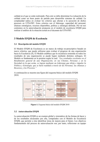 Actas del IV Congreso Internacional ATICA 2012 - Loja (Ecuador)




calidad en el que se están realizando. Para esto se debe determinar la evaluación de la
calidad como un buen punto de partida para desarrollar sistemas de calidad. La
complejidad radica en evaluar los criterios que afectan a la ejecución de dichos
procesos en UTN-FRT. Estos criterios son el liderazgo, capacidad del personal,
alianzas estratégicas, recursos disponibles, política y estrategia definida. Por tal nos
centramos en la autoevaluación propuesta en el modelo de excelencia EFQM para
realizar el análisis de la situación actual en el decanato de UTN-FRT.


3 Modelo EFQM de Excelencia

3.1 Descripción del modelo EFQM

El Modelo EFQM de Excelencia es un marco de trabajo no-prescriptivo basado en
nueve criterios, que puede utilizarse para evaluar el progreso de una organización
hacia la Excelencia [4]. El Modelo establece que la excelencia sostenida en todos los
resultados de una organización se puede lograr mediante distintos enfoques. El
Modelo se fundamenta en la premisa según la cual: “Los resultados excelentes en el
Rendimiento general de una Organización, en sus Clientes, Personas y en la
Sociedad en la que actúa, se logran mediante un Liderazgo que dirija e impulse la
Política y Estrategia, que se hará realidad a través de las Personas, las Alianzas y
Recursos, y los Procesos.”

A continuación se muestra una figura del esquema básico del modelo EFQM
2010:




                    Figura 1. Esquema básico del modelo EFQM 2010


3.2 Autoevaluación EFQM

La autoevaluación EFQM es un examen global y sistemático de las formas de hacer y
de los resultados alcanzados por ella, comparados con el Modelo de Excelencia
EFQM, que permite a ésta identificar áreas de mejora para el futuro. Los objetivos
fundamentales del proceso de autoevaluación son, por tanto, reflexionar en equipo




                                           281
 
