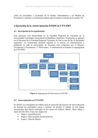 Actas del IV Congreso Internacional ATICA 2012 - Loja (Ecuador)




sobre las actividades y resultados de la unidad, enfrentándose a un Modelo de
Excelencia y elaborar a continuación planes para la mejora continúa de la misma. [5]


4 Ejecución de la Autoevaluación EFQM en UTN-FRT

4.1 Descripción de la organización

Este proyecto será desarrollado en la Facultad Regional de Tucumán de la
Universidad Tecnológica Nacional de la República Argentina. El proyecto se aplicará
en el Decanato de la Facultad Regional Tucumán, la cual es una de las 24 facultades
regionales. La mencionada facultad regional es la tercera en infraestructura y
población en toda la universidad. Su decanato está compuesto por el Decano,
Vicedecano, 6 Secretarias y 7 Direcciones. A continuación se muestra el organigrama
de UTN-FRT:




                   Figura 2. Organigrama del Decanato de UTN-FRT


4.2 Autoevaluación en UTN-FRT

Se definió un cronograma de trabajo para la ejecución del proceso de autoevaluación
de acuerdo las principales tareas a realizar. Se dividió el trabajo en tres etapas
secuenciales que fueron realizadas en los meses de Febrero, Marzo, Abril, Mayo y
Junio del año 2012. Estas tres etapas son:
    • Etapa 1: Sensibilización
    • Etapa 2: Relevamiento de Información
    • Etapa 3: Plan de Mejora




                                          282
 