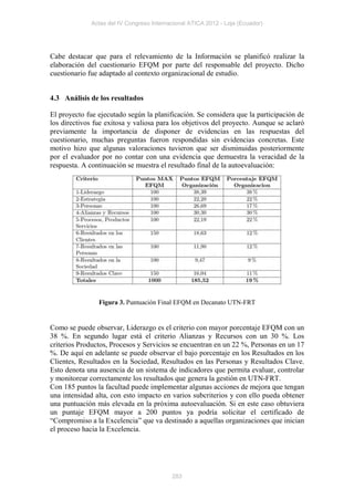 Actas del IV Congreso Internacional ATICA 2012 - Loja (Ecuador)




Cabe destacar que para el relevamiento de la Información se planificó realizar la
elaboración del cuestionario EFQM por parte del responsable del proyecto. Dicho
cuestionario fue adaptado al contexto organizacional de estudio.


4.3 Análisis de los resultados

El proyecto fue ejecutado según la planificación. Se considera que la participación de
los directivos fue exitosa y valiosa para los objetivos del proyecto. Aunque se aclaró
previamente la importancia de disponer de evidencias en las respuestas del
cuestionario, muchas preguntas fueron respondidas sin evidencias concretas. Este
motivo hizo que algunas valoraciones tuvieron que ser disminuidas posteriormente
por el evaluador por no contar con una evidencia que demuestra la veracidad de la
respuesta. A continuación se muestra el resultado final de la autoevaluación:




                Figura 3. Puntuación Final EFQM en Decanato UTN-FRT


Como se puede observar, Liderazgo es el criterio con mayor porcentaje EFQM con un
38 %. En segundo lugar está el criterio Alianzas y Recursos con un 30 %. Los
criterios Productos, Procesos y Servicios se encuentran en un 22 %, Personas en un 17
%. De aquí en adelante se puede observar el bajo porcentaje en los Resultados en los
Clientes, Resultados en la Sociedad, Resultados en las Personas y Resultados Clave.
Esto denota una ausencia de un sistema de indicadores que permita evaluar, controlar
y monitorear correctamente los resultados que genera la gestión en UTN-FRT.
Con 185 puntos la facultad puede implementar algunas acciones de mejora que tengan
una intensidad alta, con esto impacto en varios subcriterios y con ello pueda obtener
una puntuación más elevada en la próxima autoevaluación. Si en este caso obtuviera
un puntaje EFQM mayor a 200 puntos ya podría solicitar el certificado de
“Compromiso a la Excelencia” que va destinado a aquellas organizaciones que inician
el proceso hacia la Excelencia.




                                          283
 