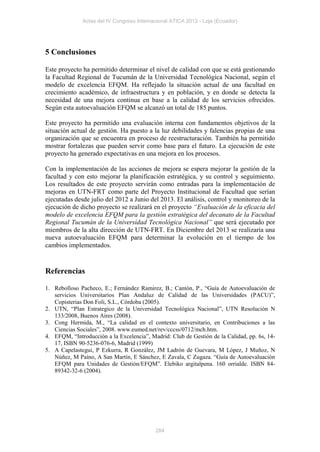 Actas del IV Congreso Internacional ATICA 2012 - Loja (Ecuador)




5 Conclusiones

Este proyecto ha permitido determinar el nivel de calidad con que se está gestionando
la Facultad Regional de Tucumán de la Universidad Tecnológica Nacional, según el
modelo de excelencia EFQM. Ha reflejado la situación actual de una facultad en
crecimiento académico, de infraestructura y en población, y en donde se detecta la
necesidad de una mejora continua en base a la calidad de los servicios ofrecidos.
Según esta autoevaluación EFQM se alcanzó un total de 185 puntos.

Este proyecto ha permitido una evaluación interna con fundamentos objetivos de la
situación actual de gestión. Ha puesto a la luz debilidades y falencias propias de una
organización que se encuentra en proceso de reestructuración. También ha permitido
mostrar fortalezas que pueden servir como base para el futuro. La ejecución de este
proyecto ha generado expectativas en una mejora en los procesos.

Con la implementación de las acciones de mejora se espera mejorar la gestión de la
facultad y con esto mejorar la planificación estratégica, y su control y seguimiento.
Los resultados de este proyecto servirán como entradas para la implementación de
mejoras en UTN-FRT como parte del Proyecto Institucional de Facultad que serían
ejecutadas desde julio del 2012 a Junio del 2013. El análisis, control y monitoreo de la
ejecución de dicho proyecto se realizará en el proyecto “Evaluación de la eficacia del
modelo de excelencia EFQM para la gestión estratégica del decanato de la Facultad
Regional Tucumán de la Universidad Tecnológica Nacional” que será ejecutado por
miembros de la alta dirección de UTN-FRT. En Diciembre del 2013 se realizaría una
nueva autoevaluación EFQM para determinar la evolución en el tiempo de los
cambios implementados.


Referencias

1. Rebolloso Pacheco, E.; Fernández Ramirez, B.; Cantón, P., “Guía de Autoevaluación de
   servicios Universitarios Plan Andaluz de Calidad de las Universidades (PACU)”,
   Copisterias Don Foli, S.L., Córdoba (2005).
2. UTN, “Plan Estrategico de la Universidad Tecnológica Nacional”, UTN Resolución N
   133/2008, Buenos Aires (2008).
3. Cong Hermida, M., “La calidad en el contexto universitario, en Contribuciones a las
   Ciencias Sociales”, 2008. www.eumed.net/rev/cccss/0712/mch.htm.
4. EFQM, “Introducción a la Excelencia”, Madrid: Club de Gestión de la Calidad, pp. 6s, 14-
   17, ISBN 90-5236-076-6, Madrid (1999)
5. A Capelastegui, P Ezkurra, R González, JM Ladrón de Guevara, M López, J Muñoz, N
   Núñez, M Paíno, A San Martín, E Sánchez, E Zavala, C Zugaza. “Guía de Autoevaluación
   EFQM para Unidades de Gestión/EFQM”. Elebiko argitalpena. 160 orrialde. ISBN 84-
   89342-32-6 (2004).




                                           284
 