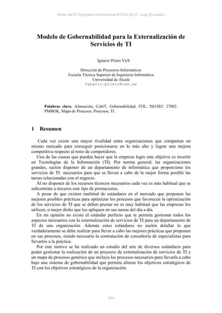 Actas del IV Congreso Internacional ATICA 2012 - Loja (Ecuador)




    Modelo de Gobernabilidad para la Externalización de
                     Servicios de TI

                                     Ignacio Prieto Vich

                           Dirección de Proyectos Informáticos
                    Escuela Técnica Superior de Ingeniería Informática
                                  Universidad de Alcalá
                              Ignacio.prieto@uah.es




       Palabras clave. Alineación, CobiT, Gobernabilidad, ITIL, ISO/IEC 27002.
       PMBOK, Mapa de Procesos, Procesos, TI.



1   Resumen

    Cada vez existe una mayor rivalidad entra organizaciones que comparten un
mismo mercado para conseguir posicionarse en lo más alto y lograr una mejora
competitiva respecto al resto de competidores.
   Una de las causas que pueden hacer que la empresa logre este objetivo es invertir
en Tecnologías de la Información (TI). Por norma general, las organizaciones
grandes, suelen disponer de un departamento de informática que proporcione los
servicios de TI necesarios para que se lleven a cabo de la mejor forma posible las
tareas relacionadas con el negocio.
   Al no disponer de los recursos técnicos necesarios cada vez es más habitual que se
subcontrate a terceros este tipo de prestaciones.
   A pesar de que existen multitud de estándares en el mercado que proponen las
mejores posibles prácticas para optimizar los procesos que favorecen la optimización
de los servicios de TI que se deben prestar no es muy habitual que las empresas los
utilicen, o mejor dicho que los apliquen en sus tareas del día a día.
   En mi opinión no existe el estándar perfecto que te permita gestionar todos los
aspectos necesarios con la externalización de servicios de TI para un departamento de
TI de una organización. Además estos estándares no suelen detallar lo que
verdaderamente se debe realizar para llevar a cabo las mejores prácticas que proponen
en sus procesos, siendo necesario la contratación de consultoría de especialistas para
llevarlos a la práctica.
   Por este motivo se ha realizado un estudio del arte de diversos estándares para
poder gestionar la realización de un proyecto de externalización de servicios de TI y
un mapa de procesos genérico que incluya los procesos necesarios para llevarla a cabo
bajo una sistema de gobernabilidad que permita alinear los objetivos estratégicos de
TI con los objetivos estratégicos de la organización.




                                           285
 