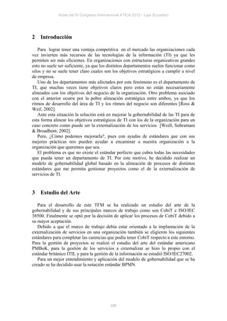 Actas del IV Congreso Internacional ATICA 2012 - Loja (Ecuador)




2   Introducción

   Para lograr tener una ventaja competitiva en el mercado las organizaciones cada
vez invierten más recursos de las tecnologías de la información (TI) ya que les
permiten ser más eficientes. En organizaciones con estructuras organizativas grandes
esto no suele ser suficiente, ya que los distintos departamentos suelen funcionar como
silos y no se suele tener claro cuales son los objetivos estratégicos a cumplir a nivel
de empresa.
   Uno de los departamentos más afectados por este fenómeno es el departamento de
TI, que muchas veces tiene objetivos claros pero estos no están necesariamente
alineados con los objetivos del negocio de la organización. Otro problema asociado
con el anterior ocurre por la pobre alineación estratégica entre ambos, ya que los
ritmos de desarrollo del área de TI y los ritmos del negocio son diferentes [Ross &
Weil, 2002].
   Ante esta situación la solución está en mejorar la gobernabilidad de las TI para de
esta forma alinear los objetivos estratégicos de TI con los de la organización para un
caso concreto como puede ser la externalización de los servicios [Weill, Subramani
& Broadbent, 2002].
   Pero, ¿Cómo podemos mejorarla?, pues con ayudas de estándares que con sus
mejores prácticas nos pueden ayudar a encaminar a nuestra organización a la
organización que queremos que sea.
   El problema es que no existe el estándar perfecto que cubra todas las necesidades
que pueda tener un departamento de TI. Por este motivo, he decidido realizar un
modelo de gobernabilidad global basado en la alineación de procesos de distintos
estándares que me permita gestionar proyectos como el de la externalización de
servicios de TI.


3   Estudio del Arte

   Para el desarrollo de este TFM se ha realizado un estudio del arte de la
gobernabilidad y de sus principales marcos de trabajo como son CobiT e ISO/IEC
38500. Finalmente se optó por la decisión de aplicar los procesos de CobiT debido a
su mayor aceptación.
   Debido a que el marco de trabajo debía estar orientado a la implantación de la
externalización de servicios en una organización también se eligieron los siguientes
estándares para completar las carencias que podía tener CobiT respecto a este entorno.
Para la gestión de proyectos se realizó el estudio del arte del estándar americano
PMBoK, para la gestión de los servicios a externalizar se hizo lo propio con el
estándar británico ITIL y para la gestión de la información se estudió ISO/IEC27002.
   Para un mejor entendimiento y aplicación del modelo de gobernabilidad que se ha
creado se ha decidido usar la notación estándar BPMN.




                                           286
 