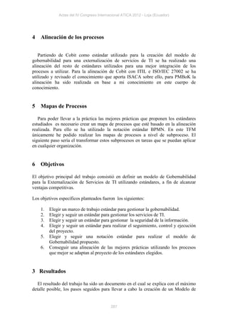 Actas del IV Congreso Internacional ATICA 2012 - Loja (Ecuador)




4   Alineación de los procesos


   Partiendo de Cobit como estándar utilizado para la creación del modelo de
gobernabilidad para una externalización de servicios de TI se ha realizado una
alineación del resto de estándares utilizados para una mejor integración de los
procesos a utilizar. Para la alineación de Cobit con ITIL e ISO/IEC 27002 se ha
utilizado y revisado el conocimiento que aporta ISACA sobre ello, para PMBoK la
alineación ha sido realizada en base a mi conocimiento en este cuerpo de
conocimiento.


5   Mapas de Procesos

   Para poder llevar a la práctica las mejores prácticas que proponen los estándares
estudiados es necesario crear un mapa de procesos que esté basado en la alineación
realizada. Para ello se ha utilizado la notación estándar BPMN. En este TFM
únicamente he podido realizar los mapas de procesos a nivel de subproceso. El
siguiente paso sería el transformar estos subprocesos en tareas que se puedan aplicar
en cualquier organización.


6   Objetivos

El objetivo principal del trabajo consistió en definir un modelo de Gobernabilidad
para la Externalización de Servicios de TI utilizando estándares, a fin de alcanzar
ventajas competitivas.

Los objetivos específicos planteados fueron los siguientes:

    1.   Elegir un marco de trabajo estándar para gestionar la gobernabilidad.
    2.   Elegir y seguir un estándar para gestionar los servicios de TI.
    3.   Elegir y seguir un estándar para gestionar la seguridad de la información.
    4.   Elegir y seguir un estándar para realizar el seguimiento, control y ejecución
         del proyecto.
    5.   Elegir y seguir una notación estándar para realizar el modelo de
         Gobernabilidad propuesto.
    6.   Conseguir una alineación de las mejores prácticas utilizando los procesos
         que mejor se adaptan al proyecto de los estándares elegidos.


3 Resultados

   El resultado del trabajo ha sido un documento en el cual se explica con el máximo
detalle posible, los pasos seguidos para llevar a cabo la creación de un Modelo de


                                           287
 