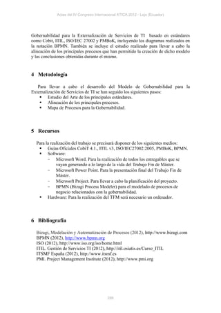 Actas del IV Congreso Internacional ATICA 2012 - Loja (Ecuador)




Gobernabilidad para la Externalización de Servicios de TI basado en estándares
como Cobit, ITIL, ISO/IEC 27002 y PMBoK, incluyendo los diagramas realizados en
la notación BPMN. También se incluye el estudio realizado para llevar a cabo la
alineación de los principales procesos que han permitido la creación de dicho modelo
y las conclusiones obtenidas durante el mismo.


4 Metodología

   Para llevar a cabo el desarrollo del Modelo de Gobernabilidad para la
Externalización de Servicios de TI se han seguido los siguientes pasos:
     Estudio del Arte de los principales estándares.
     Alineación de los principales procesos.
     Mapa de Procesos para la Gobernabilidad.




5 Recursos

  Para la realización del trabajo se precisará disponer de los siguientes medios:
    Guías Oficiales CobiT 4.1., ITIL v3, ISO/IEC27002:2005, PMBoK, BPMN.
    Software:
        - Microsoft Word. Para la realización de todos los entregables que se
             vayan generando a lo largo de la vida del Trabajo Fin de Máster.
        - Microsoft Power Point. Para la presentación final del Trabajo Fin de
             Máster.
        - Microsoft Project. Para llevar a cabo la planificación del proyecto.
        - BPMN (Bizagi Process Modeler) para el modelado de procesos de
             negocio relacionados con la gobernabilidad.
    Hardware: Para la realización del TFM será necesario un ordenador.




6 Bibliografía

  Bizagi, Modelación y Automatización de Procesos (2012), http://www.bizagi.com
  BPMN (2012), http://www.bpmn.org
  ISO (2012), http://www.iso.org/iso/home.html
  ITIL. Gestión de Servicios TI (2012), http://itil.osiatis.es/Curso_ITIL
  ITSMF España (2012), http://www.itsmf.es
  PMI. Project Management Institute (2012), http://www.pmi.org




                                          288
 