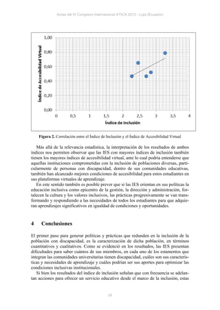 Actas del IV Congreso Internacional ATICA 2012 - Loja (Ecuador)




    Figura 2. Correlación entre el Índice de Inclusión y el Índice de Accesibilidad Virtual

   Más allá de la relevancia estadística, la interpretación de los resultados de ambos
índices nos permiten observar que las IES con mayores índices de inclusión también
tienen los mayores índices de accesibilidad virtual, ante lo cual podría entenderse que
aquellas instituciones comprometidas con la inclusión de poblaciones diversas, parti-
cularmente de personas con discapacidad, dentro de sus comunidades educativas,
también han alcanzado mejores condiciones de accesibilidad para estos estudiantes en
sus plataformas virtuales de aprendizaje.
   En este sentido también es posible prever que si las IES orientan en sus políticas la
educación inclusiva como epicentro de la gestión, la dirección y administración, for-
talecen la cultura y los valores inclusivos, las prácticas progresivamente se van trans-
formando y respondiendo a las necesidades de todos los estudiantes para que adquie-
ran aprendizajes significativos en igualdad de condiciones y oportunidades.


4    Conclusiones

El primer paso para generar políticas y prácticas que redunden en la inclusión de la
población con discapacidad, es la caracterización de dicha población, en términos
cuantitativos y cualitativos. Como se evidenció en los resultados, las IES presentan
dificultades para saber cuántos de sus miembros, en cada uno de los estamentos que
integran las comunidades universitarias tienen discapacidad, cuáles son sus caracterís-
ticas y necesidades de aprendizaje y cuáles podrían ser sus aportes para optimizar las
condiciones inclusivas institucionales.
   Si bien los resultados del índice de inclusión señalan que con frecuencia se adelan-
tan acciones para ofrecer un servicio educativo desde el marco de la inclusión, estas


                                              28
 