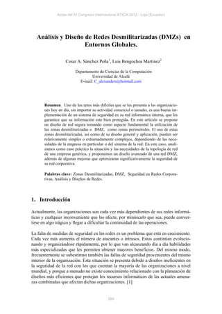 Actas del IV Congreso Internacional ATICA 2012 - Loja (Ecuador)




  Análisis y Diseño de Redes Desmilitarizadas (DMZs) en
                    Entornos Globales.

                   Cesar A. Sánchez Peña1, Luis Bengochea Martinez2

                         Departamento de Ciencias de la Computación
                                 Universidad de Alcalá
                           E-mail: C_alexanders@hotmail.com




       Resumen. Uno de los retos más difíciles que se les presenta a las organizacio-
       nes hoy en día, sin importar su actividad comercial o tamaño, es una buena im-
       plementación de un sistema de seguridad en su red informática interna, que les
       garantice que su información este bien protegida. En este artículo se propone
       un diseño de red segura tomando como aspecto fundamental la utilización de
       las zonas desmilitarizadas o DMZ, como zonas perimetrales. El uso de estas
       zonas desmilitarizadas, así como de su diseño general y aplicación, pueden ser
       relativamente simples o extremadamente complejos, dependiendo de las nece-
       sidades de la empresa en particular o del sistema de la red. En este caso, anali-
       zamos como caso práctico la situación y las necesidades de la topología de red
       de una empresa genérica, y proponemos un diseño avanzado de una red DMZ,
       además de algunas mejoras que optimizaran significativamente la seguridad de
       su red corporativa.

       Palabras clave: Zonas Desmilitarizadas, DMZ, Seguridad en Redes Corpora-
       tivas, Análisis y Diseños de Redes.




1. Introducción

Actualmente, las organizaciones son cada vez más dependientes de sus redes informá-
ticas y cualquier inconveniente que las afecte, por minúsculo que sea, puede conver-
tirse en algo trágico y llegar a dificultar la continuidad de las operaciones.

La falta de medidas de seguridad en las redes es un problema que está en crecimiento.
Cada vez más aumenta el número de atacantes o intrusos. Estos continúan evolucio-
nando y organizándose rápidamente, por lo que van alcanzando día a día habilidades
más especializadas que les permiten obtener mayores beneficios. Del mismo modo,
frecuentemente se subestiman también las fallas de seguridad provenientes del mismo
interior de la organización. Esta situación se presenta debido a diseños ineficientes en
la seguridad de la red con los que cuentan la mayoría de las organizaciones a nivel
mundial, y porque a menudo no existe conocimiento relacionado con la planeación de
diseños más eficientes que protejan los recursos informáticos de las actuales amena-
zas combinadas que afectan dichas organizaciones. [1]


                                             289
 