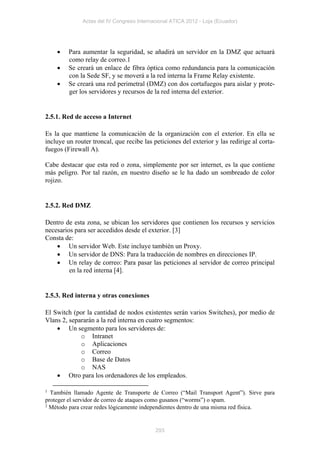 Actas del IV Congreso Internacional ATICA 2012 - Loja (Ecuador)




        Para aumentar la seguridad, se añadirá un servidor en la DMZ que actuará
         como relay de correo.1
        Se creará un enlace de fibra óptica como redundancia para la comunicación
         con la Sede SF, y se moverá a la red interna la Frame Relay existente.
        Se creará una red perimetral (DMZ) con dos cortafuegos para aislar y prote-
         ger los servidores y recursos de la red interna del exterior.


2.5.1. Red de acceso a Internet

Es la que mantiene la comunicación de la organización con el exterior. En ella se
incluye un router troncal, que recibe las peticiones del exterior y las redirige al corta-
fuegos (Firewall A).

Cabe destacar que esta red o zona, simplemente por ser internet, es la que contiene
más peligro. Por tal razón, en nuestro diseño se le ha dado un sombreado de color
rojizo.


2.5.2. Red DMZ

Dentro de esta zona, se ubican los servidores que contienen los recursos y servicios
necesarios para ser accedidos desde el exterior. [3]
Consta de:
     Un servidor Web. Este incluye también un Proxy.
     Un servidor de DNS: Para la traducción de nombres en direcciones IP.
     Un relay de correo: Para pasar las peticiones al servidor de correo principal
         en la red interna [4].


2.5.3. Red interna y otras conexiones

El Switch (por la cantidad de nodos existentes serán varios Switches), por medio de
Vlans 2, separarán a la red interna en cuatro segmentos:
     Un segmento para los servidores de:
             o Intranet
             o Aplicaciones
             o Correo
             o Base de Datos
             o NAS
     Otro para los ordenadores de los empleados.

1 También llamado Agente de Transporte de Correo (“Mail Transport Agent”). Sirve para
proteger el servidor de correo de ataques como gusanos (“worms”) o spam.
2 Método para crear redes lógicamente independientes dentro de una misma red física.




                                           293
 