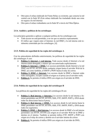 Actas del IV Congreso Internacional ATICA 2012 - Loja (Ecuador)




       Otro para el enlace dedicado de Frame Relay ya existente, que conecta la red
        central con la Sede SF.(Este enlace dedicado fue trasladado desde una zona
        no segura a la red interna)
       Otro para el enlace redundante con la Sede SF a través de Fibra Óptica.


2.5.4. Análisis y políticas de los cortafuegos

Los principios generales a aplicar a cualquier política de los cortafuegos son:
     Todo acceso no está permitido, a no ser que se autorice expresamente.
     El tráfico que viajará entre el Internet, la red DMZ y la red interna está to-
         talmente controlado por los cortafuegos. [4]


2.5.5. Política de seguridad de las reglas del cortafuegos A

Con los antecedentes definidos anteriormente, las políticas de seguridad de las reglas
del cortafuegos A son:
      Política 1: Internet -> red interna. Todo acceso desde el Internet a la red
         interna estará denegado, a menos que sea autorizado explícitamente.
      Política 2: Internet -> DMZ. Los accesos permitidos desde Internet a la red
         DMZ son HTTP, HTTPS desde cualquier origen hasta el servidor Web de la
         DMZ, así como también, el SMTP y POP3 hasta el relay de correo.
      Política 3: DMZ -> Internet. Los accesos desde la DMZ a Internet están
         todos denegados, excepto cuando el origen es el proxy (en el servidor web).
      Política 4. Se permite el tráfico DNS con origen en el servidor de DNS.


2.5.6. Política de seguridad de las reglas del cortafuegos B

  Las políticas de seguridad de las reglas del cortafuegos B son:

       Política 1: Red interna -> Internet. Los accesos desde la red interna a In-
        ternet permitidos son HTTP, HTTPS, SSH, FTP, SMTP, POP3 y DNS desde
        todas las direcciones hacia el proxy.
       Política 2: Red interna -> DMZ. Los accesos desde la red interna hasta la
        DMZ permitidos son HTTP, HTTPS, SSH, FTP, SMTP, POP3 y DNS desde
        todos los segmentos.
       Política 3: DMZ -> Red interna. Los accesos desde la DMZ a la red interna
        permitidos son HTTP, HTTPS con origen en el servidor Web de la DMZ y
        destino en el interno. También se permite tráfico FTP, SMTP y POP3 con
        origen en el relay de correo y destino en el servidor interno de correo.
       Política 4. Se permite el tráfico DNS con origen en el servidor de DNS.




                                           294
 