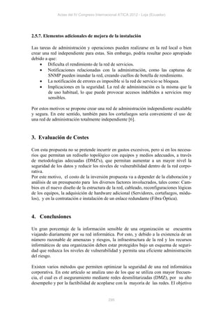 Actas del IV Congreso Internacional ATICA 2012 - Loja (Ecuador)




2.5.7. Elementos adicionales de mejora de la instalación

Las tareas de administración y operaciones pueden realizarse en la red local o bien
crear una red independiente para estas. Sin embargo, podría resultar poco apropiado
debido a que:
     Dificulta el rendimiento de la red de servicios.
     Notificaciones relacionadas con la administración, como las capturas de
         SNMP pueden inundar la red, creando cuellos de botella de rendimiento.
     La notificación de errores es imposible si la red de servicio se bloquea.
     Implicaciones en la seguridad. La red de administración es la misma que la
         de uso habitual, lo que puede provocar accesos indebidos a servicios muy
         sensibles.

Por estos motivos se propone crear una red de administración independiente escalable
y segura. En este sentido, también para los cortafuegos sería conveniente el uso de
una red de administración totalmente independiente [6].


3. Evaluación de Costes

Con esta propuesta no se pretende incurrir en gastos excesivos, pero si en los necesa-
rios que permitan un rediseño topológico con equipos y medios adecuados, a través
de metodologías adecuadas (DMZ's), que permitan aumentar a un mayor nivel la
seguridad de los datos y reducir los niveles de vulnerabilidad dentro de la red corpo-
rativa.
Por este motivo, el costo de la inversión propuesta va a depender de la elaboración y
análisis de un presupuesto para los diversos factores involucrados, tales como: Cam-
bios en el nuevo diseño de la estructura de la red, cableado, reconfiguraciones lógicas
de los equipos, la adquisición de hardware adicional (Servidores, cortafuegos, módu-
los), y en la contratación e instalación de un enlace redundante (Fibra Óptica).


4. Conclusiones

Un gran porcentaje de la información sensible de una organización se encuentra
viajando diariamente por su red informática. Por esto, y debido a la existencia de un
número razonable de amenazas y riesgos, la infraestructura de la red y los recursos
informáticos de una organización deben estar protegidos bajo un esquema de seguri-
dad que reduzca los niveles de vulnerabilidad y permita una eficiente administración
del riesgo.

Existen varios métodos que permiten optimizar la seguridad de una red informática
corporativa. En este artículo se analiza uno de los que se utiliza con mayor frecuen-
cia, el cual es el aseguramiento mediante redes desmilitarizadas (DMZ), por su alto
desempeño y por la factibilidad de acoplarse con la mayoría de las redes. El objetivo


                                           295
 