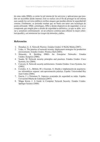 Actas del IV Congreso Internacional ATICA 2012 - Loja (Ecuador)




de estas redes DMZs, es aislar la red interna de los servicios y aplicaciones que pue-
den ser accesibles desde internet. Esto se realiza con el fin de proteger la red interna
aun cuando los servicios públicos reciban ataques que puedan afectar la seguridad del
sistema. Finalmente, se pretende resaltar que no basta con tener una tecnología de
punta utilizando DMZ, cortafuegos, IDSs y demás dispositivos de seguridad, si no se
comprende que ningún plan o diseño de seguridad es definitivo, ya que se debe revi-
sar y actualizar continuamente en un esfuerzo continuo para obtener la mejor cober-
tura posible y así minimizar los riesgos de intrusión y daños.


Referencias

1.   Donahue, G. A. Network Warrior. Estados Unidos: O´Reilly Media (2007).
2.   Liska, A. The practice of network security: deployment strategies for production
     environments. Estados Unidos: Prentice Hall (2003).
3.   Shimoski, R. Building DMZs for Enterprise Networks. Estados
     Unidos: Syngress (2006).
4.   Saadat, M. Network security principles and practices. Estados Unidos: Cisco
     Systems, Inc (2004).
5.   Convery, S. Network security architectures. Estados Unidos: Cisco Systems, Inc
     (2005).
6.   Corrales, A. L., Beltrán, M. y Guzmán, A. Diseño e implantación de arquitectu-
     ras informáticas seguras: una aproximación práctica. España: Universidad Rey
     Juan Carlos (2006).
7.   García, J. y Perramon X. Aspectos avanzados de seguridad en redes. España:
     Universitat Oberta de Catalunya (2007).
8.   Migga Kizza, J. A Guide to Computer Network Security. Estados Unidos:
     Springer Science (2008).




                                           296
 