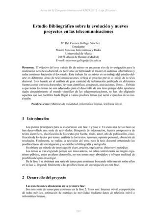 Actas del IV Congreso Internacional ATICA 2012 - Loja (Ecuador)




         Estudio Bibliográfico sobre la evolución y nuevos
              proyectos en las telecomunicaciones

                                 Mª Del Carmen Gallego Sánchez
                                           Estudiante
                              Máster Sistemas Informáticos y Redes
                                      Universidad de Alcalá
                               28871 Alcalá de Henares (Madrid)
                              E-mail: mcarmen.gallego@edu.uah.es

Resumen. El objetivo del este trabajo fin de máster es encontrar vías de investigación para la
realización de la tesis doctoral, es decir una vez terminado el máster en sistemas informáticos y
redes continuar haciendo el doctorado. Este trabajo fin de máster es un trabajo del estudio-del-
arte en diferentes áreas de telecomunicaciones, refleja el proceso previo al inicio de la tesis
doctoral. Está basado en el análisis de gran cantidad de información publicada en diferentes
fuentes como son tesis doctorales, revistas científicas, congresos, asociaciones, libros… Debido
a que todos los temas no son adecuados para el desarrollo de una tesis porque debe aportarse
algún descubrimiento al mundo científico de las telecomunicaciones, se han ido eligiendo
aquellos que son factibles hasta llegar a varios posibles temas que serán expuestos en la con-
clusión.
        Palabras clave: Matrices de movilidad, informática forense, telefonía móvil.




1 Introducción

   Los puntos principales para su elaboración son fase 1 y fase 2. En cada una de las fases se
han desarrollado una serie de actividades: Búsqueda de información, lectura comprensiva de
textos científicos, clasificación de los textos por fuente, título, autor, año de publicación, clasi-
ficación de los textos por temas, análisis de los textos, resumen, opinión personal, obtención de
resultados. Finalmente, se realiza la selección del tema para la tesis doctoral obteniendo las
posibles líneas de investigación y se escribe la bibliografía y webgrafía.
   Se obtiene un método de investigación claro, preciso, explicativo, objetivo y metódico.
   Los temas se van eligiendo porque son innovadores, no están centralizados en ningún orga-
nismo público, están en pleno desarrollo, no son temas muy abordados y ofrecen multitud de
posibilidades para investigar.
   De la fase 1 se obtienen una serie de temas para continuar buscando información sobre ellos
en la fase 2, llegando finalmente a las posibles líneas de investigación en esta fase.



2 Desarrollo del proyecto

   Las conclusiones alcanzadas en la primera fase:
   Son una serie de temas para continuar en la fase 2. Estos son: Internet móvil, compartición
de redes móviles, estimación de matrices de movilidad mediante datos de telefonía móvil e
informática forense.




                                                297
 