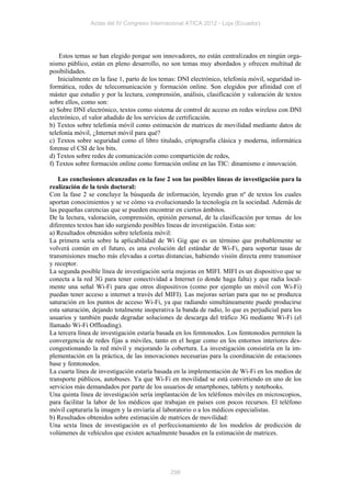 Actas del IV Congreso Internacional ATICA 2012 - Loja (Ecuador)




    Estos temas se han elegido porque son innovadores, no están centralizados en ningún orga-
nismo público, están en pleno desarrollo, no son temas muy abordados y ofrecen multitud de
posibilidades.
    Inicialmente en la fase 1, parto de los temas: DNI electrónico, telefonía móvil, seguridad in-
formática, redes de telecomunicación y formación online. Son elegidos por afinidad con el
máster que estudio y por la lectura, comprensión, análisis, clasificación y valoración de textos
sobre ellos, como son:
a) Sobre DNI electrónico, textos como sistema de control de acceso en redes wireless con DNI
electrónico, el valor añadido de los servicios de certificación.
b) Textos sobre telefonía móvil como estimación de matrices de movilidad mediante datos de
telefonía móvil, ¿Internet móvil para qué?
c) Textos sobre seguridad como el libro titulado, criptografía clásica y moderna, informática
forense el CSI de los bits.
d) Textos sobre redes de comunicación como compartición de redes,
f) Textos sobre formación online como formación online en las TIC: dinamismo e innovación.

    Las conclusiones alcanzadas en la fase 2 son las posibles líneas de investigación para la
realización de la tesis doctoral:
Con la fase 2 se concluye la búsqueda de información, leyendo gran nº de textos los cuales
aportan conocimientos y se ve cómo va evolucionando la tecnología en la sociedad. Además de
las pequeñas carencias que se pueden encontrar en ciertos ámbitos.
De la lectura, valoración, comprensión, opinión personal, de la clasificación por temas de los
diferentes textos han ido surgiendo posibles líneas de investigación. Estas son:
a) Resultados obtenidos sobre telefonía móvil:
La primera sería sobre la aplicabilidad de Wi Gig que es un término que probablemente se
volverá común en el futuro, es una evolución del estándar de Wi-Fi, para soportar tasas de
transmisiones mucho más elevadas a cortas distancias, habiendo visión directa entre transmisor
y receptor.
La segunda posible línea de investigación sería mejoras en MIFI. MIFI es un dispositivo que se
conecta a la red 3G para tener conectividad a Internet (o donde haga falta) y que radia local-
mente una señal Wi-Fi para que otros dispositivos (como por ejemplo un móvil con Wi-Fi)
puedan tener acceso a internet a través del MIFI). Las mejoras serían para que no se produzca
saturación en los puntos de acceso Wi-Fi, ya que radiando simultáneamente puede producirse
esta saturación, dejando totalmente inoperativa la banda de radio, lo que es perjudicial para los
usuarios y también puede degradar soluciones de descarga del tráfico 3G mediante Wi-Fi (el
llamado Wi-Fi Offloading).
La tercera línea de investigación estaría basada en los femtonodos. Los femtonodos permiten la
convergencia de redes fijas a móviles, tanto en el hogar como en los entornos interiores des-
congestionando la red móvil y mejorando la cobertura. La investigación consistiría en la im-
plementación en la práctica, de las innovaciones necesarias para la coordinación de estaciones
base y femtonodos.
La cuarta línea de investigación estaría basada en la implementación de Wi-Fi en los medios de
transporte públicos, autobuses. Ya que Wi-Fi en movilidad se está convirtiendo en uno de los
servicios más demandados por parte de los usuarios de smartphones, tablets y notebooks.
Una quinta línea de investigación sería implantación de los teléfonos móviles en microscopios,
para facilitar la labor de los médicos que trabajan en países con pocos recursos. El teléfono
móvil capturaría la imagen y la enviaría al laboratorio o a los médicos especialistas.
b) Resultados obtenidos sobre estimación de matrices de movilidad:
Una sexta línea de investigación es el perfeccionamiento de los modelos de predicción de
volúmenes de vehículos que existen actualmente basados en la estimación de matrices.




                                               298
 