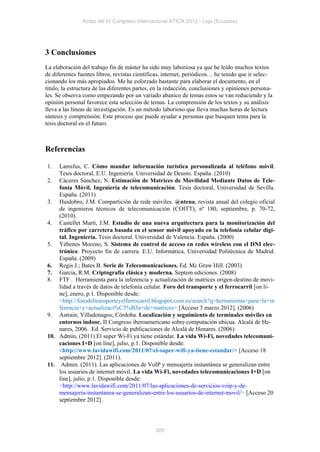 Actas del IV Congreso Internacional ATICA 2012 - Loja (Ecuador)




3 Conclusiones
La elaboración del trabajo fin de máster ha sido muy laboriosa ya que he leído muchos textos
de diferentes fuentes libros, revistas científicas, internet, periódicos… he tenido que ir selec-
cionando los más apropiados. Me he esforzado bastante para elaborar el documento, en el
título, la estructura de las diferentes partes, en la redacción, conclusiones y opiniones persona-
les. Se observa como empezando por un variado abanico de temas estos se van reduciendo y la
opinión personal favorece esta selección de temas. La comprensión de los textos y su análisis
lleva a las líneas de investigación. Es un método laborioso que lleva muchas horas de lectura
síntesis y comprensión. Este proceso que puede ayudar a personas que busquen tema para la
tesis doctoral en el futuro.



Referencias

1.  Lamsfus, C. Cómo mandar información turística personalizada al teléfono móvil.
    Tesis doctoral, E.U. Ingeniería. Universidad de Deusto. España. (2010)
2. Cáceres Sánchez, N. Estimación de Matrices de Movilidad Mediante Datos de Tele-
    fonía Móvil. Ingeniería de telecomunicación. Tesis doctoral, Universidad de Sevilla.
    España. (2011)
3. Huidobro, J.M. Compartición de rede móviles. @ntena, revista anual del colegio oficial
    de ingenieros técnicos de telecomunicación (COITT), nº 180, septiembre, p. 70-72,
    (2010).
4. Castellet Marti, J.M. Estudio de una nueva arquitectura para la monitorización del
    tráfico por carretera basada en el sensor móvil apoyado en la telefonía celular digi-
    tal. Ingeniería. Tesis doctoral. Universidad de Valencia. España. (2000)
5. Yébenes Moreno, S. Sistema de control de acceso en redes wireless con el DNI elec-
    trónico. Proyecto fin de carrera. E.U. Informática, Universidad Politécnica de Madrid.
    España. (2009)
6. Regis J.; Bates B. Serie de Telecomunicaciones. Ed. Mc Graw Hill. (2003)
7. García, R.M. Criptografía clásica y moderna. Septem ediciones. (2008)
8. FTF . Herramienta para la inferencia y actualización de matrices origen-destino de movi-
    lidad a través de datos de telefonía celular. Foro del transporte y el ferrocarril [on li-
    ne], enero, p.1. Disponible desde:
    <http://forodeltransporteyelferrocarril.blogspot.com.es/search?q=herramienta+para+la+in
    ferencia+y+actualizaci%C3%B3n+de+matrices> [Acceso 3 marzo 2012]. (2006)
9. Astrain; Villadonagos; Córdoba. Localización y seguimiento de terminales móviles en
    entornos indoor. II Congreso iberoamericano sobre computación ubicua. Alcalá de He-
    nares, 2006. Ed. Servicio de publicaciones de Alcalá de Henares. (2006)
10. Admin, (2011) El super Wi-Fi ya tiene estándar. La vida Wi-Fi, novedades telecomuni-
    caciones I+D [on line], julio, p.1. Disponible desde:
    <http://www.lavidawifi.com/2011/07/el-super-wifi-ya-tiene-estandar/> [Acceso 18
    septiembre 2012]. (2011).
11. Admin. (2011). Las aplicaciones de VoIP y mensajería instantánea se generalizan entre
    los usuarios de internet móvil. La vida Wi-Fi, novedades telecomunicaciones I+D [on
    line], julio, p.1. Disponible desde:
    <http://www.lavidawifi.com/2011/07/las-aplicaciones-de-servicios-voip-y-de-
    mensajeria-instantanea-se-generalizan-entre-los-usuarios-de-internet-movil/> [Acceso 20
    septiembre 2012].




                                               300
 