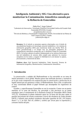 Actas del IV Congreso Internacional ATICA 2012 - Loja (Ecuador)




   Inteligencia Ambiental y SIG: Una alternativa para
 monitorizar la Contaminación Atmosférica causada por
               la Refinería de Esmeraldas

                                Pablo Pico1, Jorge Cabrera2
   1
    Laboratorio de Innovación y Tecnología, Pontificia Universidad Católica del Ecuador Sede
                              Esmeraldas (PUCESE), Ecuador
                                 picopabant@yahoo.com.mx
  2
    División de Robótica y Oceanografía Computacional, SIANI, Universidad de las Palmas de
                              Gran Canaria (ULPGC), España
                                    jcabrera@dis.ulpgc.es



       Resumen. En el artículo se presentan aspectos relacionados con el diseño de
       una plataforma basada en la tecnología sensorial inalámbrica y los sistemas de
       información geográfica (SIG) para monitorizar desde una interfaz Web, de
       forma georeferenciada y en tiempo real, los principales parámetros de
       contaminación atmosférica producidos por la Refinería Estatal de Esmeraldas
       (REE). Se incluye además un análisis fundamentado en las métricas básicas que
       una red inalámbrica de sensores debe cumplir para optimizar los recursos
       energéticos de los nodos y asegurar la fiabilidad de la red durante la captura,
       procesamiento y transmisión de datos.

       Palabras clave: Red Sensorial Inalámbrica, Nodo Sensorial, Sistema de
       Información Geográfica, Monitorización, Contaminación Atmosférica.




1 Introducción

   La preservación y cuidado del Medioambiente se ha convertido en un tema de
interés prioritario a nivel global. Muchos países han ratificado decretos y normativas
en la que existe compromiso de cooperación para la conservación y protección de un
legado natural que nos pertenece a todos, el Medioambiente. Pese a ello, su aplicación
es muy cuestionada debido al papel limitado que desempeñan los organismos de
control.
   Ecuador, y específicamente Esmeraldas no son la excepción. Contar con un puerto
marítimo en la costa del Pacífico, ha convertido a esta provincia en un punto
estratégico para el asentamiento de la Refinería Estatal de Esmeraldas (REE) desde
1972 [1]. Actualmente la planta industrial opera las 24 horas del día para captar el
petróleo proveniente del oriente ecuatoriano a través del oleoducto de crudos pesados
(OCP) y refinarlo para producir productos derivados (gasolina de 80 y 89 octanos,
diesel 1 y 2, jet fuel, fuel oil, asfaltos y azufre) que sirvan para la exportación y
consumo interno del país.




                                            301
 