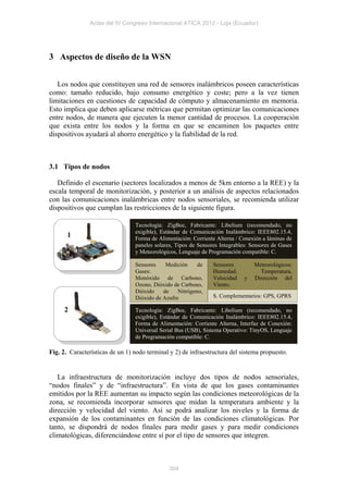 Actas del IV Congreso Internacional ATICA 2012 - Loja (Ecuador)




3 Aspectos de diseño de la WSN


   Los nodos que constituyen una red de sensores inalámbricos poseen características
como: tamaño reducido, bajo consumo energético y coste; pero a la vez tienen
limitaciones en cuestiones de capacidad de cómputo y almacenamiento en memoria.
Esto implica que deben aplicarse métricas que permitan optimizar las comunicaciones
entre nodos, de manera que ejecuten la menor cantidad de procesos. La cooperación
que exista entre los nodos y la forma en que se encaminen los paquetes entre
dispositivos ayudará al ahorro energético y la fiabilidad de la red.



3.1 Tipos de nodos

   Definido el escenario (sectores localizados a menos de 5km entorno a la REE) y la
escala temporal de monitorización, y posterior a un análisis de aspectos relacionados
con las comunicaciones inalámbricas entre nodos sensoriales, se recomienda utilizar
dispositivos que cumplan las restricciones de la siguiente figura.

                                 Tecnología: ZigBee, Fabricante: Libelium (recomendado, no
                                 exigible), Estándar de Comunicación Inalámbrico: IEEE802.15.4,
       1                         Forma de Alimentación: Corriente Alterna / Conexión a láminas de
                                 paneles solares, Tipos de Sensores Integrables: Sensores de Gases
                                 y Meteorológicos, Lenguaje de Programación compatible: C.

                                 Sensores    Medición     de     Sensores         Meteorológicos:
                                 Gases:                          Humedad,           Temperatura,
                                 Monóxido de Carbono,            Velocidad    y   Dirección del
                                 Ozono, Dióxido de Carbono,      Viento.
                                 Dióxido    de    Nitrógeno,
                                 Dióxido de Azufre               S. Complementarios: GPS, GPRS

     2                           Tecnología: ZigBee, Fabricante: Libelium (recomendado, no
                                 exigible), Estándar de Comunicación Inalámbrico: IEEE802.15.4,
                                 Forma de Alimentación: Corriente Alterna, Interfaz de Conexión:
                                 Universal Serial Bus (USB), Sistema Operativo: TinyOS, Lenguaje
                                 de Programación compatible: C.

Fig. 2. Características de un 1) nodo terminal y 2) de infraestructura del sistema propuesto.


   La infraestructura de monitorización incluye dos tipos de nodos sensoriales,
“nodos finales” y de “infraestructura”. En vista de que los gases contaminantes
emitidos por la REE aumentan su impacto según las condiciones meteorológicas de la
zona, se recomienda incorporar sensores que midan la temperatura ambiente y la
dirección y velocidad del viento. Así se podrá analizar los niveles y la forma de
expansión de los contaminantes en función de las condiciones climatológicas. Por
tanto, se dispondrá de nodos finales para medir gases y para medir condiciones
climatológicas, diferenciándose entre sí por el tipo de sensores que integren.



                                               304
 