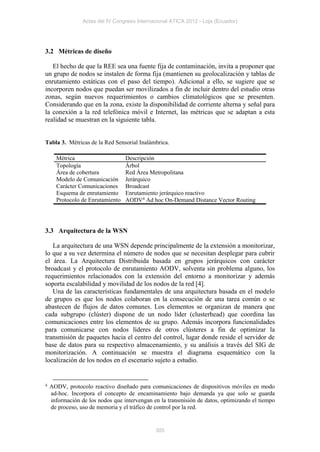 Actas del IV Congreso Internacional ATICA 2012 - Loja (Ecuador)




3.2 Métricas de diseño

   El hecho de que la REE sea una fuente fija de contaminación, invita a proponer que
un grupo de nodos se instalen de forma fija (mantienen su geolocalización y tablas de
enrutamiento estáticas con el paso del tiempo). Adicional a ello, se sugiere que se
incorporen nodos que puedan ser movilizados a fin de incluir dentro del estudio otras
zonas, según nuevos requerimientos o cambios climatológicos que se presenten.
Considerando que en la zona, existe la disponibilidad de corriente alterna y señal para
la conexión a la red telefónica móvil e Internet, las métricas que se adaptan a esta
realidad se muestran en la siguiente tabla.


Tabla 3. Métricas de la Red Sensorial Inalámbrica.

      Métrica                     Descripción
      Topología                   Árbol
      Área de cobertura           Red Área Metropolitana
      Modelo de Comunicación      Jerárquico
      Carácter Comunicaciones     Broadcast
      Esquema de enrutamiento     Enrutamiento jerárquico reactivo
      Protocolo de Enrutamiento   AODV4 Ad hoc On-Demand Distance Vector Routing




3.3 Arquitectura de la WSN

   La arquitectura de una WSN depende principalmente de la extensión a monitorizar,
lo que a su vez determina el número de nodos que se necesitan desplegar para cubrir
el área. La Arquitectura Distribuida basada en grupos jerárquicos con carácter
broadcast y el protocolo de enrutamiento AODV, solventa sin problema alguno, los
requerimientos relacionados con la extensión del entorno a monitorizar y además
soporta escalabilidad y movilidad de los nodos de la red [4].
   Una de las características fundamentales de una arquitectura basada en el modelo
de grupos es que los nodos colaboran en la consecución de una tarea común o se
abastecen de flujos de datos comunes. Los elementos se organizan de manera que
cada subgrupo (clúster) dispone de un nodo líder (clusterhead) que coordina las
comunicaciones entre los elementos de su grupo. Además incorpora funcionalidades
para comunicarse con nodos líderes de otros clústeres a fin de optimizar la
transmisión de paquetes hacia el centro del control, lugar donde reside el servidor de
base de datos para su respectivo almacenamiento, y su análisis a través del SIG de
monitorización. A continuación se muestra el diagrama esquemático con la
localización de los nodos en el escenario sujeto a estudio.


4   AODV, protocolo reactivo diseñado para comunicaciones de dispositivos móviles en modo
    ad-hoc. Incorpora el concepto de encaminamiento bajo demanda ya que solo se guarda
    información de los nodos que intervengan en la transmisión de datos, optimizando el tiempo
    de proceso, uso de memoria y el tráfico de control por la red.


                                              305
 