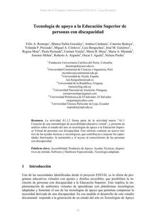 Actas del IV Congreso Internacional ATICA 2012 - Loja (Ecuador)




        Tecnología de apoyo a la Educación Superior de
                 personas con discapacidad

  Félix A. Restrepo1, Blanca Nubia González1, Andrea Cárdenas1, Caterine Bedoya1,
 Yolanda P. Preciado1, Miguel A. Córdova2, Luis Bengochea3, José M. Gutiérrez3,
Regina Motz4, Paola Premuda4, Carmen Varela5, Maria B. Mesa5, Maria A. Miranda5,
      Antonio Miñán5, Roberto A. Argueta6, Oscar J. Aguila6, Nelson Piedra7
                   1
                     Fundación Universitaria Católica del Norte, Colombia
                                    farestrepob@ucn.edu.co
                   2
                     Universidad Continental de Ciencias e Ingeniería, Perú
                                 mcordova@continental.edu.pe
                                3
                                  Universidad de Alcalá, España
                                     luis.bengochea@uah.es
                            4
                              Universidad de la República, Uruguay
                                        rmotz@fing.edu.uy
                         5
                           Universidad Nacional de Asunción, Paraguay
                                  carmenvarelapy@gmail.com
                     6
                       Universidad Politécnica de El Salvador, El Salvador
                                      rarguetaq@yahoo.com
                       7
                         Universidad Técnica Particular de Loja, Ecuador
                                      nopiedra@utpl.edu.ec



      Resumen. La actividad A1.1.2 forma parte de la actividad macro “A1.1
      Creación de una metodología de accesibilidad educativa virtual”, y presenta un
      análisis sobre el estado del arte en tecnologías de apoyo a la Educación Superi-
      or Virtual de personas con discapacidad. Este informe contiene un acervo teó-
      rico de las ayudas técnicas y tecnológicas, que contribuyen a mejorar las capac-
      idades funcionales, la autonomía y el acceso al conocimiento de las personas
      con discapacidad.

      Palabras clave: Accesibilidad, Productos de Apoyo, Ayudas Técnicas, disposi-
      tivos de entrada, Software y Hardware Especializado, Tecnología adaptada.




1    Introducción

Una de las necesidades identificadas desde el proyecto ESVIAL es la oferta de pro-
gramas educativos virtuales con ajustes y diseños accesibles, que posibiliten la in-
clusión de personas con discapacidad a la Educación Superior. Esto implica la im-
plementación de ambientes virtuales de aprendizaje con plataformas tecnológicas
adaptadas y fomentar el uso de las tecnologías de apoyo que permitan compensar la
necesidad derivada de una discapacidad. En esa medida el desarrollo de este estudio
documental responde a la generación de un estado del arte en Tecnologías de Apoyo


                                            30
 