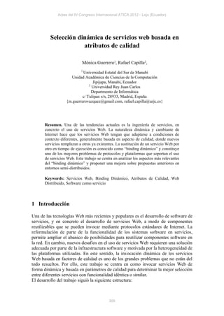 Actas del IV Congreso Internacional ATICA 2012 - Loja (Ecuador)




         Selección dinámica de servicios web basada en
                     atributos de calidad

                            Mónica Guerrero1, Rafael Capilla2,
                           1
                           Universidad Estatal del Sur de Manabí
                    Unidad Académica de Ciencias de la Computación
                                  Jipijapa, Manabí, Ecuador
                               2
                                 Universidad Rey Juan Carlos
                                 Departmento de Informática
                           c/ Tulipan s/n, 28933, Madrid, España
                  {m.guerrerovazquez@gmail.com, rafael.capilla@urjc.es}




      Resumen. Una de las tendencias actuales es la ingeniería de servicios, en
      concreto el uso de servicios Web. La naturaleza dinámica y cambiante de
      Internet hace que los servicios Web tengan que adaptarse a condiciones de
      contexto diferentes, generalmente basada en aspecto de calidad, donde nuevos
      servicios remplazan a otros ya existentes. La sustitución de un servicio Web por
      otro en tiempo de ejecución es conocido como “binding dinámico” y constituye
      uno de los mayores problemas de protocolos y plataformas que soportan el uso
      de servicios Web. Este trabajo se centra en analizar los aspectos más relevantes
      del “binding dinámico” y proponer una mejora sobre propuestas anteriores en
      entornos semi-distribuidos.

      Keywords: Servicios Web, Binding Dinámico, Atributos de Calidad, Web
      Distribuido, Software como servicio




1 Introducción

Una de las tecnologías Web más recientes y populares es el desarrollo de software de
servicios, y en concreto el desarrollo de servicios Web, a modo de componentes
reutilizables que se pueden invocar mediante protocolos estándares de Internet. La
reformulación de parte de la funcionalidad de los sistemas software en servicios,
permite ampliar el abanico de posibilidades para reutilizar componentes software en
la red. En cambio, nuevos desafíos en el uso de servicios Web requieren una solución
adecuada por parte de la infraestructura software y motivada por la heterogeneidad de
las plataformas utilizadas. En este sentido, la invocación dinámica de los servicios
Web basada en factores de calidad es uno de los grandes problemas que no están del
todo resueltos. Por ello, este trabajo se centra en como invocar servicios Web de
forma dinámica y basada en parámetros de calidad para determinar la mejor selección
entre diferentes servicios con funcionalidad idéntica o similar.
El desarrollo del trabajo siguió la siguiente estructura:



                                            309
 