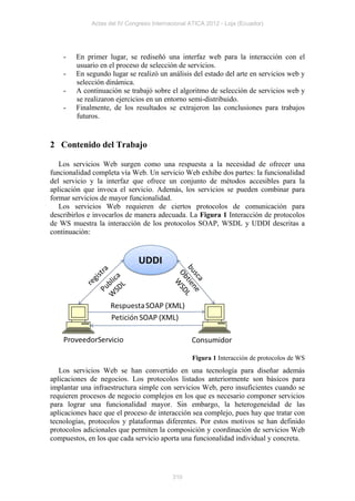 Actas del IV Congreso Internacional ATICA 2012 - Loja (Ecuador)




    -   En primer lugar, se rediseñó una interfaz web para la interacción con el
        usuario en el proceso de selección de servicios.
    -   En segundo lugar se realizó un análisis del estado del arte en servicios web y
        selección dinámica.
    -   A continuación se trabajó sobre el algoritmo de selección de servicios web y
        se realizaron ejercicios en un entorno semi-distribuido.
    -   Finalmente, de los resultados se extrajeron las conclusiones para trabajos
        futuros.


2 Contenido del Trabajo

   Los servicios Web surgen como una respuesta a la necesidad de ofrecer una
funcionalidad completa vía Web. Un servicio Web exhibe dos partes: la funcionalidad
del servicio y la interfaz que ofrece un conjunto de métodos accesibles para la
aplicación que invoca el servicio. Además, los servicios se pueden combinar para
formar servicios de mayor funcionalidad.
   Los servicios Web requieren de ciertos protocolos de comunicación para
describirlos e invocarlos de manera adecuada. La Figura 1 Interacción de protocolos
de WS muestra la interacción de los protocolos SOAP, WSDL y UDDI descritas a
continuación:




                                                 Figura 1 Interacción de protocolos de WS
   Los servicios Web se han convertido en una tecnología para diseñar además
aplicaciones de negocios. Los protocolos listados anteriormente son básicos para
implantar una infraestructura simple con servicios Web, pero insuficientes cuando se
requieren procesos de negocio complejos en los que es necesario componer servicios
para lograr una funcionalidad mayor. Sin embargo, la heterogeneidad de las
aplicaciones hace que el proceso de interacción sea complejo, pues hay que tratar con
tecnologías, protocolos y plataformas diferentes. Por estos motivos se han definido
protocolos adicionales que permiten la composición y coordinación de servicios Web
compuestos, en los que cada servicio aporta una funcionalidad individual y concreta.




                                          310
 