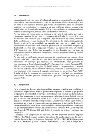 Actas del IV Congreso Internacional ATICA 2012 - Loja (Ecuador)




2.1 Coordinación

La coordinación entre servicios Web hace referencia a la comunicación entre clientes
y servicios o entre servicios cuando existe un intercambio público de mensajes, pero
no entra en los mensajes privados que puedan intercambiarse entre los diferentes
servicios. La coordinación es necesaria ya que múltiples clientes pueden estar
accediendo a un determinado servicio Web y es necesaria una actuación coordinada
entre las diferentes partes, bien de forma centralizada o distribuida.
Por una parte, un cliente envía un mensaje al servicio de activación que crea el
contexto de coordinación que, a su vez, genera un identificador del puerto de registro
de servicios. Los servicios que se registren, bajo invocación de cliente, contienen
dicho identificador [3]. Así mismo, se debe asegurar que las interacciones generadas
durante la ejecución de actividades de negocio son correctas, es decir, que las
transacciones de servicios Web cumplen propiedades de atomicidad, integridad y
durabilidad [2]. Para ello se requieren protocolos de transacción como el estándar
WS-Transaction, que define tres protocolos de coordinación para los tipos de
transacciones atómicas existentes: completion, volatile two-phase commit y durable
two-phase commit.
Por otra parte, se puede decir que una conversación es una interaccion entre un cliente
y un servicio Web o entre dos servicios Web, es decir es un conjunto irdenado de
intercambio de mensajes que necesitan ser estandarizados. Para gestionar las
conversaciones se desarrollan protoccolos Web Services Conversation Language [6] y
Web Service Coreography Interface [7]. WSCL define el comportamiento externo de
un servicio, definido en las interfaces abstractas, mediante la especificación de las
conversaciones y los procesos de negocios soportados por un servicio Web. WSCI
describe el flujo de mensajes intercambiados por un servicio Web que participa en
interacciones durante procesos colaborativos (procesos coreografiados por otro
servicio Web).


2.2 Composición

En la composición los servicios intercambian mensajes privados para posibilitar la
creación de un proceso de negocio que resulta transparente al usuario, y que permite
componer la funcionalidad de servicios individuales para obtener una funcionalidad
mayor. Los procesos de negocio que agrupan servicios describen un flujo de negocio
que se modela con protocolos como WSFL o BPEL y que posteriormente son
ejecutados por el middleware correspondiente. La composición tiene lugar dentro de
un contexto en el que se requiere ejecutar una tarea, con la agregación de otras. El
contexto también requiere de un estándar debido a la heterogeneidad de entornos en
los que se implementa un servicio de composición de servicios Web. A este respecto,
Sun desarrolla WS-Context [9], que define el contexto, su gestión y métodos para
compartirlo.
   Respecto a la composición de servicios, se han propuesto diversos lenguajes
(WSFL y XLANG) basados en XML, pero el que ha tenido mayor éxito ha sido el
estándar Business Process Execution Language (BPEL o BPEL4WS [8]) propuesto
por IBM, Microsoft y BEA Systems. Actualmente, OASIS está a cargo de la



                                           311
 