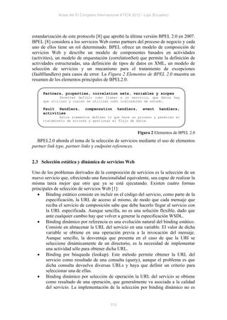 Actas del IV Congreso Internacional ATICA 2012 - Loja (Ecuador)




estandarización de este protocolo [8] que aprobó la última versión BPEL 2.0 en 2007.
BPEL [8] considera a los servicios Web como partners del proceso de negocio y cada
uno de ellos tiene un rol determinado. BPEL ofrece un modelo de composición de
servicios Web y describe un modelo de componentes basados en actividades
(activities), un modelo de orquestación (correlationSet) que permite la definición de
actividades estructuradas, una definición de tipos de datos en XML, un modelo de
selección de servicios y un mecanismo para el tratamiento de excepciones
(faultHandlers) para casos de error. La Figura 2 Elementos de BPEL 2.0 muestra un
resumen de los elementos principales de BPEL2.0.

     Partners, properties, correlation sets, variables y scopes
             Permiten definir como llamar a un servicio, que datos hay
     que utilizar y cuales se utilizan como indicadores de estado.

     Fault Handlers,         compensation        handlers,     event    handlers,
     activities
             Estos elementos definen lo que hace un proceso y permiten el
     tratamiento de errores y gestionar el flujo de datos


                                                             Figura 2 Elementos de BPEL 2.0
  BPEL2.0 aborda el tema de la selección de servicios mediante el uso de elementos
partner link type, partner links y endpoint references.


2.3 Selección estática y dinámica de servicios Web

Uno de los problemas derivados de la composición de servicios es la selección de un
nuevo servicio que, ofreciendo una funcionalidad equivalente, sea capaz de realizar la
misma tarea mejor que otro que ya se está ejecutando. Existen cuatro formas
principales de selección de servicios Web [1]:
    Binding estático consiste en incluir en el código del servicio, como parte de la
       especificación, la URL de acceso al mismo, de modo que cada mensaje que
       reciba el servicio de composición sabe que debe hacerlo llegar al servicio con
       la URL especificada. Aunque sencilla, no es una solución flexible, dado que
       ante cualquier cambio hay que volver a generar la especificación WSDL.
    Binding dinámico por referencia es una evolución natural del binding estático.
       Consiste en almacenar la URL del servicio en una variable. El valor de dicha
       variable se obtiene en una operación previa a la invocación del mensaje.
       Aunque sencillo, la desventaja que presenta en el caso de que la URI se
       seleccione dinámicamente de un directorio, es la necesidad de implementar
       una actividad sólo para obtener dicha URL.
    Binding por búsqueda (lookup). Este método permite obtener la URL del
       servicio como resultado de una consulta (query), aunque el problema es que
       dicha consulta devuelva diversas URLs y haya que definir un criterio para
       seleccionar una de ellas.
    Binding dinámico por selección de operación la URL del servicio se obtiene
       como resultado de una operación, que generalmente va asociada a la calidad
       del servicio. La implementación de la selección por binding dinámico no es


                                           312
 