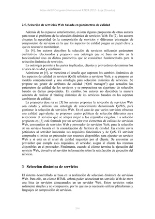 Actas del IV Congreso Internacional ATICA 2012 - Loja (Ecuador)




2.5. Selección de servicios Web basada en parámetros de calidad

   Además de lo expuesto anteriormente, existen algunas propuestas de otros autores
para tratar el problema de la selección dinámica de servicios Web. En [2], los autores
discuten la necesidad de la composición de servicios y diferentes estrategias de
composición de servicios en la que los aspectos de calidad juegan un papel clave y
que es necesario monitorizar.
   En [4], los autores describen la selección de servicios utilizando parámetros
cualitativos relacionados y proponen una ontología que se basa no sólo en la
funcionalidad sino en dichos parámetros que se consideran fundamentales para la
selección dinámica de servicios.
   La ontología permite a las partes implicadas, clientes y proveedores determinar los
niveles de calidad y confianza.
   Asimismo en [5], se menciona el desafío que suponen los cambios dinámicos de
los aspectos de calidad de servicio (QoS) referidos a servicios Web, y se propone un
modelo computacional y una ontología para selección dinámica de servicios. Se
propone un gestor de atributos de calidad (“QoS manager”) que actualiza los
parámetros de calidad de los servicios y se proporciona un algoritmo de selección
basado en dichas propiedades. En cambio, los autores no describen la manera
concreta de realizar el binding dinámico de los servicios basados en los aspectos
cambiantes de calidad.
   La propuesta descrita en [3] los autores proponen la selección de servicios Web
con estado y utilizan una ontología de conocimiento denominada QoWS, para
gestionar la selección de servicios Web. En el caso de que varios servicios ofrezcan
una calidad equivalente, se proponen cuatro políticas de selección diferentes para
seleccionar el servicio que se adapta mejor a los requisitos exigidos. La solución
propuesta en [3] está formada por un servidor con elementos de calidad de servicios
Web, consumidor de servicios Web y proveedor de servicios Web, para la selección
de un servicio basada en la consideración de factores de calidad. Un cliente envía
peticiones al servidor indicando sus requisitos funcionales y de QoS. El servidor
comprueba si existe un proveedor con recursos disponibles para ejecutar un servicio
Web y si está en el nivel de calidad requerido por el cliente. De encontrar un
proveedor que cumpla esos requisitos, el servidor, asigna al cliente los recursos
disponibles en el proveedor. Finalmente, cuando el cliente termina la ejecución del
servicio Web, devuelve al servidor información sobre la satisfacción de ejecución del
servicio.


3 Selección dinámica de servicios

El sistema desarrollado se basa en la realización de selección dinámica de servicios
Web. Para ello, un cliente HTML deberá poder seleccionar un servicio Web de entre
una lista de servicios almacenados en un servidor Web. Estos servicios serán
solamente simples y no compuestos, por lo que no es necesario utilizar plataformas y
lenguajes de composición de servicios.




                                           314
 