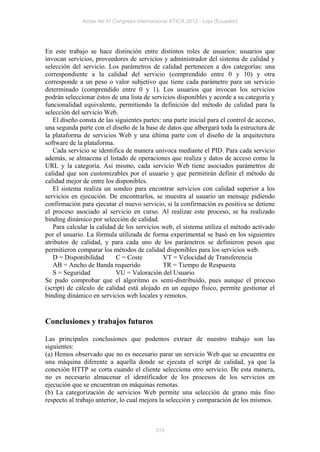 Actas del IV Congreso Internacional ATICA 2012 - Loja (Ecuador)




En este trabajo se hace distinción entre distintos roles de usuarios: usuarios que
invocan servicios, proveedores de servicios y administrador del sistema de calidad y
selección del servicio. Los parámetros de calidad pertenecen a dos categorías: una
correspondiente a la calidad del servicio (comprendido entre 0 y 10) y otra
corresponde a un peso o valor subjetivo que tiene cada parámetro para un servicio
determinado (comprendido entre 0 y 1). Los usuarios que invocan los servicios
podrán seleccionar éstos de una lista de servicios disponibles y acorde a su categoría y
funcionalidad equivalente, permitiendo la definición del método de calidad para la
selección del servicio Web.
   El diseño consta de las siguientes partes: una parte inicial para el control de acceso,
una segunda parte con el diseño de la base de datos que albergará toda la estructura de
la plataforma de servicios Web y una última parte con el diseño de la arquitectura
software de la plataforma.
   Cada servicio se identifica de manera unívoca mediante el PID. Para cada servicio
además, se almacena el listado de operaciones que realiza y datos de acceso como la
URL y la categoría. Así mismo, cada servicio Web tiene asociados parámetros de
calidad que son customizables por el usuario y que permitirán definir el método de
calidad mejor de entre los disponibles.
   El sistema realiza un sondeo para encontrar servicios con calidad superior a los
servicios en ejecución. De encontrarlos, se muestra al usuario un mensaje pidiendo
confirmación para ejecutar el nuevo servicio, si la confirmación es positiva se detiene
el proceso asociado al servicio en curso. Al realizar este proceso, se ha realizado
binding dinámico por selección de calidad.
   Para calcular la calidad de los servicios web, el sistema utiliza el método activado
por el usuario. La fórmula utilizada de forma experimental se basó en los siguientes
atributos de calidad, y para cada uno de los parámetros se definieron pesos que
permitieron comparar los métodos de calidad disponibles para los servicios web.
   D = Disponibilidad      C = Coste          VT = Velocidad de Transferencia
   AB = Ancho de Banda requerido              TR = Tiempo de Respuesta
   S = Seguridad           VU = Valoración del Usuario
Se pudo comprobar que el algoritmo es semi-distribuido, pues aunque el proceso
(script) de cálculo de calidad está alojado en un equipo físico, permite gestionar el
binding dinámico en servicios web locales y remotos.


Conclusiones y trabajos futuros

Las principales conclusiones que podemos extraer de nuestro trabajo son las
siguientes:
(a) Hemos observado que no es necesario parar un servicio Web que se encuentra en
una máquina diferente a aquella donde se ejecuta el script de calidad, ya que la
conexión HTTP se corta cuando el cliente selecciona otro servicio. De esta manera,
no es necesario almacenar el identificador de los procesos de los servicios en
ejecución que se encuentran en máquinas remotas.
(b) La categorización de servicios Web permite una selección de grano más fino
respecto al trabajo anterior, lo cual mejora la selección y comparación de los mismos.



                                           315
 