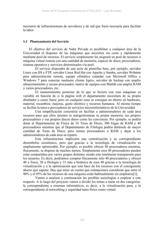 Actas del IV Congreso Internacional ATICA 2012 - Loja (Ecuador)




necesario de infraestructuras de servidores y de red que fuera necesaria para facilitar
la labor.


1.1 Planteamiento del Servicio

     El objetivo del servicio de Nube Privada es posibilitar a cualquier área de la
Universidad el disponer de las máquinas que necesiten sin coste y rápidamente
mediante pool de recursos. El servicio simplemente les asignará un pool de recursos o
máquina virtual remota con una cantidad de memoria, espacio de disco, procesadores,
sistema operativo y servicios determinados vía pool.
          El servicio dispondrá de una serie de plantillas base, por ejemplo, servidor
Linux con IIS y FTP, servidor Linux Red Hat con Apache y Samba, servidor Webmin
para administración remota, equipo ofimático estándar con Microsoft Office y
Windows 7 para conectar mediante cliente ligero, servidor de backup con amplio
almacenamiento y escaso procesador, matriz de equipos con Matlab con amplia RAM
y varios procesadores, etc.
          El mantenimiento posterior de lo que se hiciera con esas máquinas es
variable en función de si la página web el departamento necesitara de su propio
diseñador o como fuese, pero en cualquier caso se consigue un ahorro en hardware,
material, recambios, mejoras, gasto eléctrico y recursos humanos. Al mismo tiempo
se facilita la tarea a proveedores de servicios microinformáticos de la Universidad.
          Una simplificación consistiría en facilitar a administradores de cada área
recursos para que ellos mismos se autogestionaran su propia memoria, sus propios
procesadores y sus propios discos duros como les conviniera. Por ejemplo, se podría
dotar al Departamento de Física de 16 Teras de Disco, 300 Gigas de RAM y 40
procesadores mientras que al Departamento de Filología podría dotársele de mayor
cantidad de Teras de Disco, pero menos procesadores o RAM y dejar a los
administradores de cada área su reparto.
          Esta infraestructura implicaría una centralización y su correspondiente
desembolso económico, pero que gracias a la tecnología de virtualización es
ampliamente optimizable. Por ejemplo, es posible ofrecer 40 procesadores mientras,
físicamente, se dispone de muchos menos. Simplemente esos 40 procesadores pueden
estar compartidos por varios grupos distintos siendo esto totalmente transparente para
los usuarios. Es decir, podríamos comprar físicamente sólo 40 procesadores y ofrecer
40 a física, 20 a filología y 15 más a botánica de esos 40 gracias a la tecnología de
virtualización y a la optimización que esta hace de los recursos con el consiguiente
ahorro que supone. Hay que tener en cuenta que estimaciones consideran que entre el
90% y el 95% de los recursos de una máquina están habitualmente sin emplearse[1].
          Vamos a analizar a continuación las posibles tecnologías a emplear a este
respecto. A lo largo del proyecto vamos a dividir los temas a tratar en dos categorías:
la correspondiente a sistemas informáticos, es decir, a la virtualización pura, y la
correspondiente al networking y seguridad tanto físico como virtual.




                                           318
 