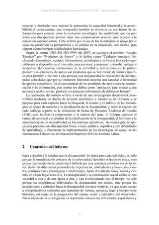 Actas del IV Congreso Internacional ATICA 2012 - Loja (Ecuador)




expertas y diseñadas para mejorar la autonomía, la capacidad funcional y la accesi-
bilidad al conocimiento; este compendio también se convierte en una fuente de in-
formación para conocer cómo la evolución tecnológica ha posibilitado que las per-
sonas con discapacidad puedan tener una compensación practica para acceder a la
educación superior virtual. Cabe aclarar que el uso de las tecnologías de apoyo por si
solas no garantizan la permanencia y la calidad en la educación, son medios para
superar ciertas barreras o dificultades funcionales.
   Según la norma UNE EN ISO 9999 del 2007, se sustituye el término “Ayudas
Técnicas” por “Productos de Apoyo” y lo define como "Cualquier producto (in-
cluyendo dispositivos, equipos, instrumentos, tecnologías y software) fabricado espe-
cialmente o disponible en el mercado, para prevenir, compensar, controlar, mitigar o
neutralizar deficiencias, limitaciones en la actividad y restricciones en la partici-
pación". Los productos de apoyo son productos que se han creado de forma específi-
ca para permitir o facilitar a una persona con discapacidad la realización de determi-
nadas actividades que por su limitación funcional necesita una cantidad e intensidad
de apoyos específicos. En el caso puntual de los productos de apoyo para la comuni-
cación y la información, esta norma los define como “productos para ayudar a una
persona a recibir, enviar, producir y/o procesar información de diferentes formas”.
   La realización del estudio se hizo a través de una investigación documental, desa-
rrollada mediante un diseño de revisión sistemática y cualitativa de literatura y se
propuso para cada capítulo hacer la búsqueda, la lectura y el análisis de las tecnolo-
gías de apoyo de acuerdo a la clasificación de la discapacidad, y hacer el registro de
cada hallazgo a partir de la utilización de fichas de Resumen Analítico de Estudio
(RAE) para facilitar la comprensión y la síntesis del tema. El informe contiene el
rastreo documental y el análisis de la clasificación de la discapacidad, el Software y la
implementación de Accesibilidad en los sistemas operativos, las tecnologías de apo-
yo para personas con discapacidad física, visual, auditiva, cognitiva y con dificultades
de aprendizaje, y finalmente la implementación de las tecnologías de apoyo en las
Instituciones Educativas de Educación Superior (IES) en América Latina.


2    Contenido del informe

Egea y Sarabia [1] señalan que la discapacidad “es única para cada individuo, no sólo
porque la manifestación concreta de la enfermedad, desorden o lesión es única, sino
porque esa condición de salud estará influida por una compleja combinación de facto-
res; desde las diferencias personales de experiencias, antecedentes y bases emociona-
les, construcciones psicológicas e intelectuales, hasta el contexto físico, social y cul-
tural en el que la persona vive. La discapacidad y su construcción social varían de una
sociedad a otra y de una época a otra, y van evolucionando con el tiempo, no sólo
porque las experiencias individuales de discapacidad son únicas, sino porque las
percepciones y actitudes hacia la discapacidad son muy relativas, ya que están sujetas
a interpretaciones culturales que dependen de valores, contexto, lugar y tiempo socio
histórico, así como de la perspectiva del estatus social y educativo del observador.
Por el objeto de la investigación es importante conocer las dificultades, capacidades y



                                            31
 