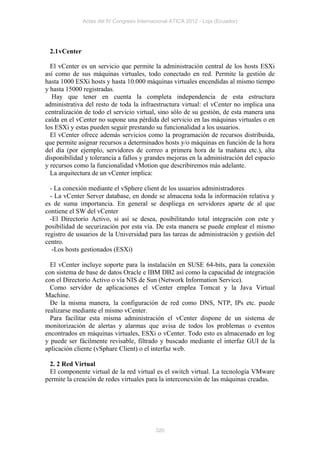 Actas del IV Congreso Internacional ATICA 2012 - Loja (Ecuador)




 2.1 vCenter

  El vCenter es un servicio que permite la administración central de los hosts ESXi
así como de sus máquinas virtuales, todo conectado en red. Permite la gestión de
hasta 1000 ESXi hosts y hasta 10.000 máquinas virtuales encendidas al mismo tiempo
y hasta 15000 registradas.
   Hay que tener en cuenta la completa independencia de esta estructura
administrativa del resto de toda la infraestructura virtual: el vCenter no implica una
centralización de todo el servicio virtual, sino sólo de su gestión, de esta manera una
caída en el vCenter no supone una pérdida del servicio en las máquinas virtuales o en
los ESXi y estas pueden seguir prestando su funcionalidad a los usuarios.
  El vCenter ofrece además servicios como la programación de recursos distribuida,
que permite asignar recursos a determinados hosts y/o máquinas en función de la hora
del día (por ejemplo, servidores de correo a primera hora de la mañana etc.), alta
disponibilidad y tolerancia a fallos y grandes mejoras en la administración del espacio
y recursos como la funcionalidad vMotion que describiremos más adelante.
  La arquitectura de un vCenter implica:

  - La conexión mediante el vSphere client de los usuarios administradores
  - La vCenter Server database, en donde se almacena toda la información relativa y
es de suma importancia. En general se despliega en servidores aparte de al que
contiene el SW del vCenter
  -El Directorio Activo, si así se desea, posibilitando total integración con este y
posibilidad de securización por esta vía. De esta manera se puede emplear el mismo
registro de usuarios de la Universidad para las tareas de administración y gestión del
centro.
   -Los hosts gestionados (ESXi)

  El vCenter incluye soporte para la instalación en SUSE 64-bits, para la conexión
con sistema de base de datos Oracle e IBM DB2 así como la capacidad de integración
con el Directorio Activo o vía NIS de Sun (Network Information Service).
  Como servidor de aplicaciones el vCenter emplea Tomcat y la Java Virtual
Machine.
  De la misma manera, la configuración de red como DNS, NTP, IPs etc. puede
realizarse mediante el mismo vCenter.
  Para facilitar esta misma administración el vCenter dispone de un sistema de
monitorización de alertas y alarmas que avisa de todos los problemas o eventos
encontrados en máquinas virtuales, ESXi o vCenter. Todo esto es almacenado en log
y puede ser fácilmente revisable, filtrado y buscado mediante el interfaz GUI de la
aplicación cliente (vSphare Client) o el interfaz web.

 2. 2 Red Virtual
 El componente virtual de la red virtual es el switch virtual. La tecnología VMware
permite la creación de redes virtuales para la interconexión de las máquinas creadas.




                                            320
 