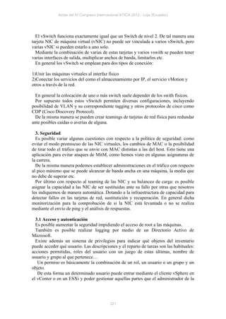 Actas del IV Congreso Internacional ATICA 2012 - Loja (Ecuador)




  El vSwitch funciona exactamente igual que un Switch de nivel 2. De tal manera una
tarjeta NIC de máquina virtual (vNIC) no puede ser vinculada a varios vSwitch, pero
varias vNIC si pueden estarlo a uno solo.
  Mediante la combinación de varias de estas tarjetas y varios vswith se pueden tener
varias interfaces de salida, multiplicar anchos de banda, limitarlos etc.
  En general los vSwitch se emplean para dos tipos de conexión:

1)Unir las máquinas virtuales al interfaz físico
2)Conectar los servicios del como el almacenamiento por IP, el servicio vMotion y
otros a través de la red.

  En general la colocación de uno o más switch suele depender de los swith físicos.
  Por supuesto todos estos vSwitch permiten diversas configuraciones, incluyendo
posibilidad de VLAN y su correspondiente tagging y otros protocolos de cisco como
CDP (Cisco Discovery Protocol).
  De la misma manera se pueden crear teamings de tarjetas de red física para redundar
ante posibles caídas o averías de alguna.

  3. Seguridad
  Es posible variar algunas cuestiones con respecto a la política de seguridad: como
evitar el modo promiscuo de las NIC virtuales, los cambios de MAC o la posibilidad
de tirar todo el tráfico que se envíe con MAC distintas a las del host. Esto tiene una
aplicación para evitar ataques de MitM, como hemos visto en algunas asignaturas de
la carrera.
  De la misma manera podemos establecer administraciones en el tráfico con respecto
al pico máximo que se puede alcanzar de banda ancha en una máquina, la media que
no debe de superar etc.
  Por último con respecto al teaming de las NIC y su balanceo de carga: es posible
asignar la capacidad a las NIC de ser sustituidas ante su fallo por otras que nosotros
les indiquemos de manera automática. Dotando a la infraestructura de capacidad para
detectar fallos en las tarjetas de red, sustitutición y recuperación. En general dicha
monitorización para la comprobación de si la NIC está levantada o no se realiza
mediante el envío de ping y el análisis de respuestas.

  3.1 Acceso y autenticación
  Es posible aumentar la seguridad impidiendo el acceso de root a las máquinas.
  También es posible realizar logging por medio de un Directorio Activo de
Microsoft.
  Existe además un sistema de privilegios para indicar qué objetos del inventario
puede acceder qué usuario. Las descripciones y el reparto de tareas son las habituales:
acciones permitidas, roles del usuario con un juego de estas últimas, nombre de
usuario y grupo al que pertenece…
   Un permiso es básicamente la combinación de un rol, un usuario o un grupo y un
objeto.
   De esta forma un determinado usuario puede entrar mediante el cliente vSphere en
el vCenter o en un ESXi y poder gestionar aquellas partes que el administrador de la




                                           321
 