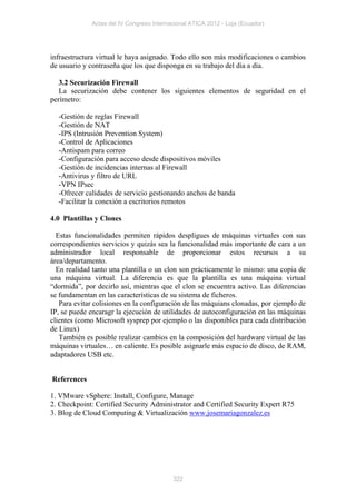 Actas del IV Congreso Internacional ATICA 2012 - Loja (Ecuador)




infraestructura virtual le haya asignado. Todo ello son más modificaciones o cambios
de usuario y contraseña que los que disponga en su trabajo del día a día.

   3.2 Securización Firewall
   La securización debe contener los siguientes elementos de seguridad en el
perímetro:

  -Gestión de reglas Firewall
  -Gestión de NAT
  -IPS (Intrusión Prevention System)
  -Control de Aplicaciones
  -Antispam para correo
  -Configuración para acceso desde dispositivos móviles
  -Gestión de incidencias internas al Firewall
  -Antivirus y filtro de URL
  -VPN IPsec
  -Ofrecer calidades de servicio gestionando anchos de banda
  -Facilitar la conexión a escritorios remotos

4.0 Plantillas y Clones

  Estas funcionalidades permiten rápidos despligues de máquinas virtuales con sus
correspondientes servicios y quizás sea la funcionalidad más importante de cara a un
administrador local responsable de proporcionar estos recursos a su
área/departamento.
  En realidad tanto una plantilla o un clon son prácticamente lo mismo: una copia de
una máquina virtual. La diferencia es que la plantilla es una máquina virtual
“dormida”, por decirlo así, mientras que el clon se encuentra activo. Las diferencias
se fundamentan en las características de su sistema de ficheros.
   Para evitar colisiones en la configuración de las máquians clonadas, por ejemplo de
IP, se puede encaragr la ejecución de utilidades de autoconfiguración en las máquinas
clientes (como Microsoft sysprep por ejemplo o las disponibles para cada distribución
de Linux)
   También es posible realizar cambios en la composición del hardware virtual de las
máquinas virtuales… en caliente. Es posible asignarle más espacio de disco, de RAM,
adaptadores USB etc.


References

1. VMware vSphere: Install, Configure, Manage
2. Checkpoint: Certified Security Administrator and Certified Security Expert R75
3. Blog de Cloud Computing & Virtualización www.josemariagonzalez.es




                                           322
 